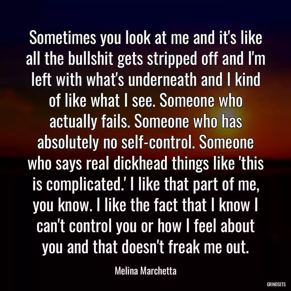 Sometimes you look at me and it\'s like all the bullshit gets stripped off and I\'m left with what\'s underneath and I kind of like what I see. Someone who actually fails. Someone who has absolutely no self-control. Someone who says real dickhead things like \'this is complicated.\' I like that part of me, you know. I like the fact that I know I can\'t control you or how I feel about you and that doesn\'t freak me out.