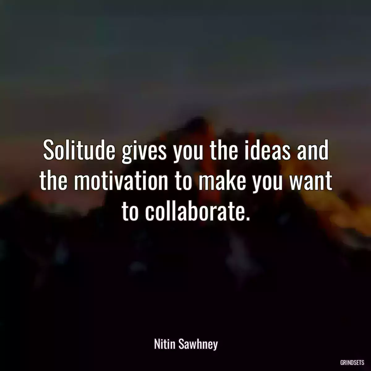 Solitude gives you the ideas and the motivation to make you want to collaborate.