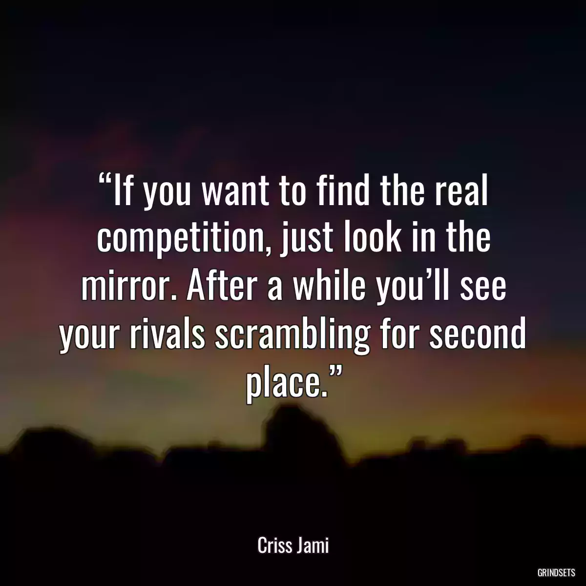 “If you want to find the real competition, just look in the mirror. After a while you’ll see your rivals scrambling for second place.”