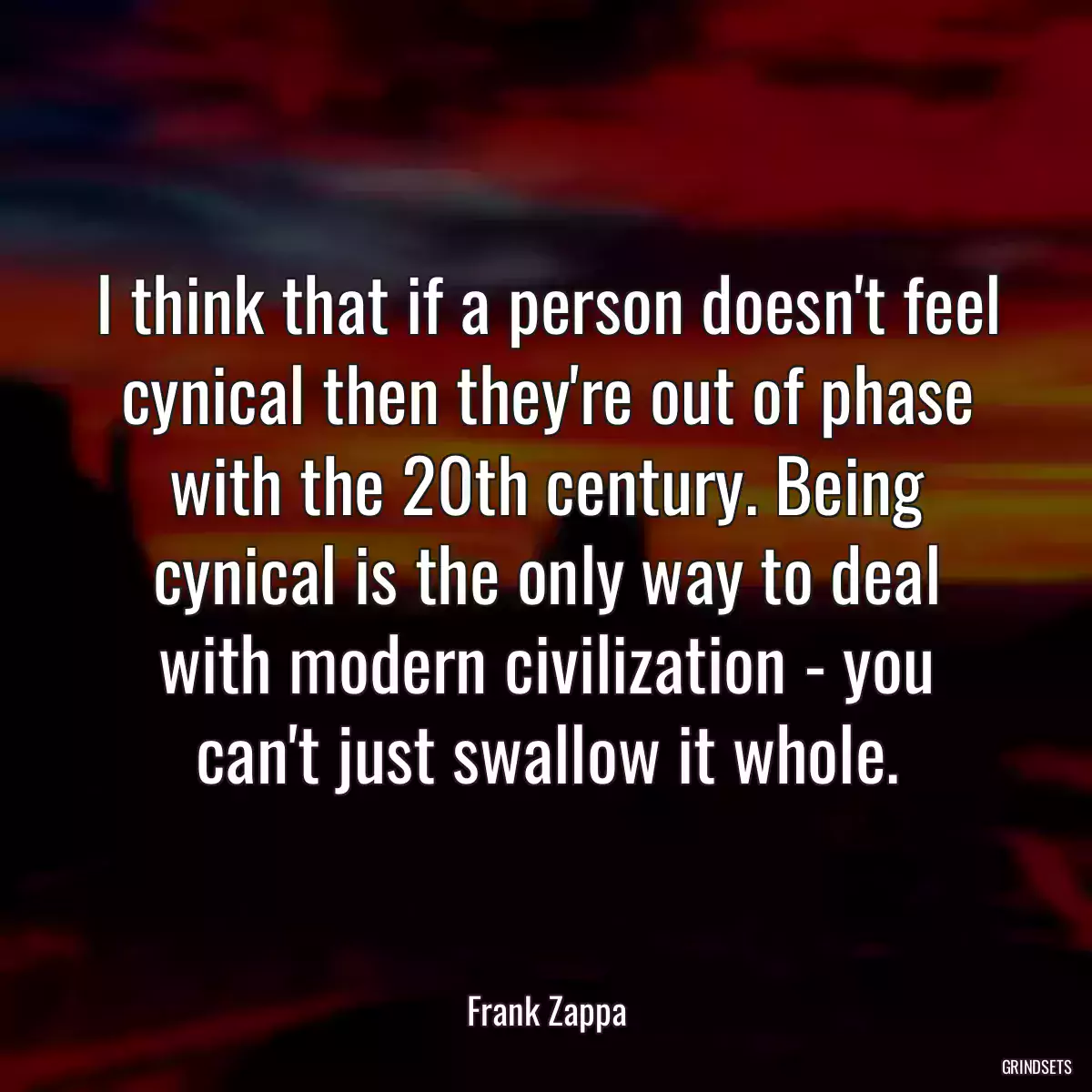 I think that if a person doesn\'t feel cynical then they\'re out of phase with the 20th century. Being cynical is the only way to deal with modern civilization - you can\'t just swallow it whole.