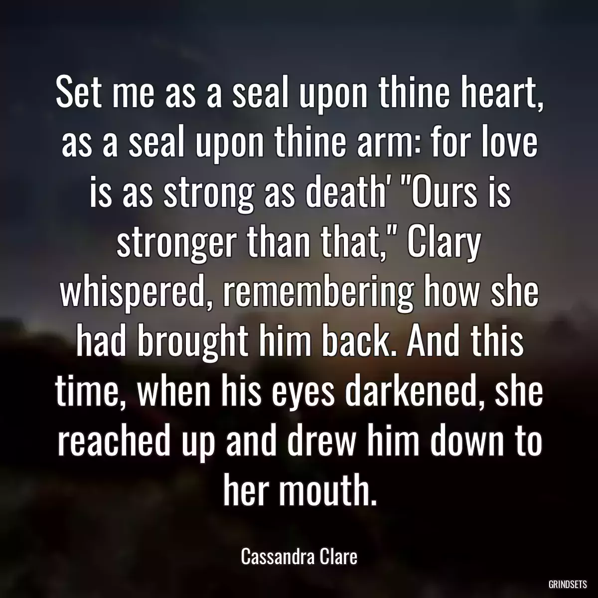 Set me as a seal upon thine heart, as a seal upon thine arm: for love is as strong as death\' \