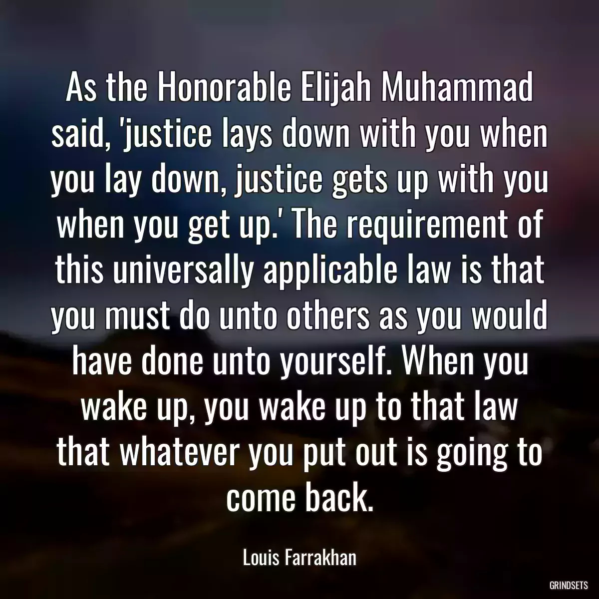 As the Honorable Elijah Muhammad said, \'justice lays down with you when you lay down, justice gets up with you when you get up.\' The requirement of this universally applicable law is that you must do unto others as you would have done unto yourself. When you wake up, you wake up to that law that whatever you put out is going to come back.