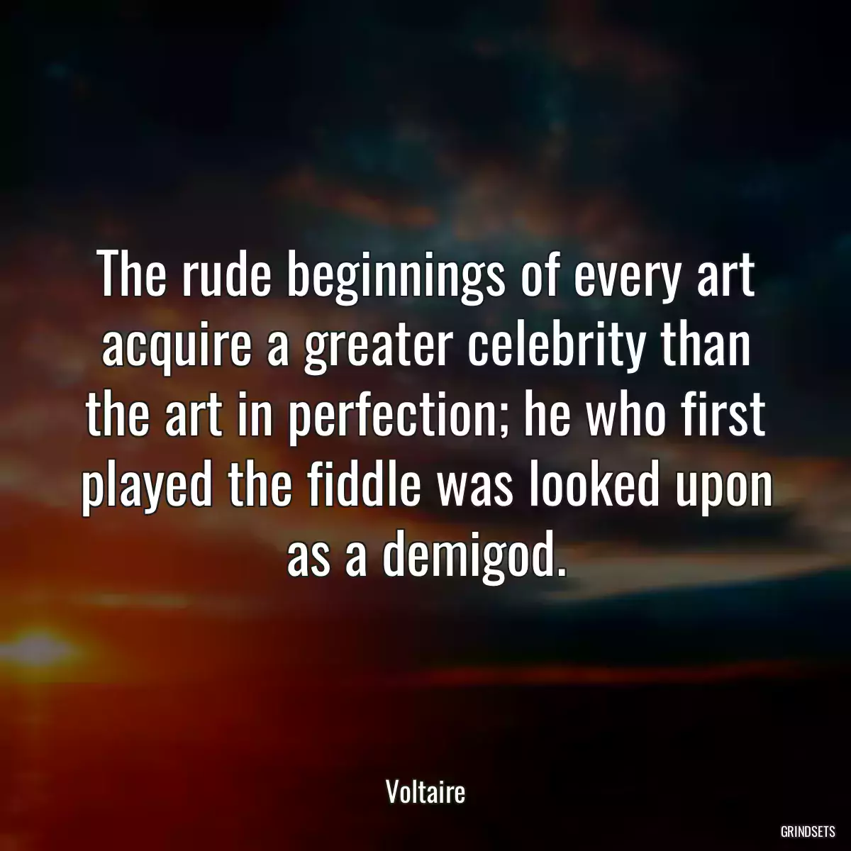 The rude beginnings of every art acquire a greater celebrity than the art in perfection; he who first played the fiddle was looked upon as a demigod.