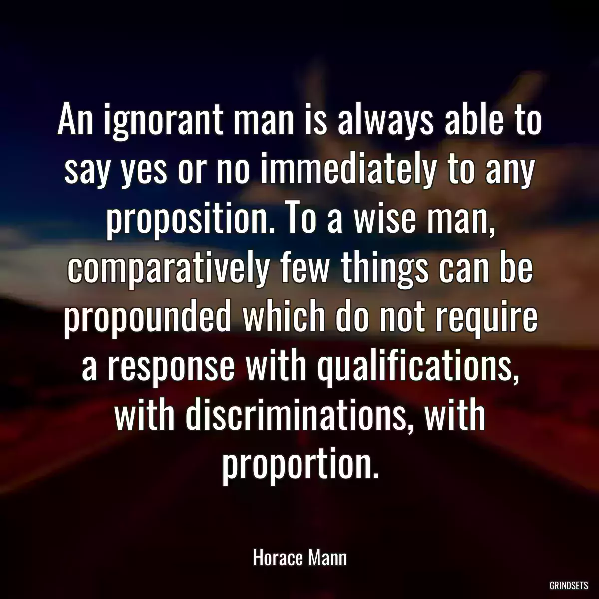 An ignorant man is always able to say yes or no immediately to any proposition. To a wise man, comparatively few things can be propounded which do not require a response with qualifications, with discriminations, with proportion.