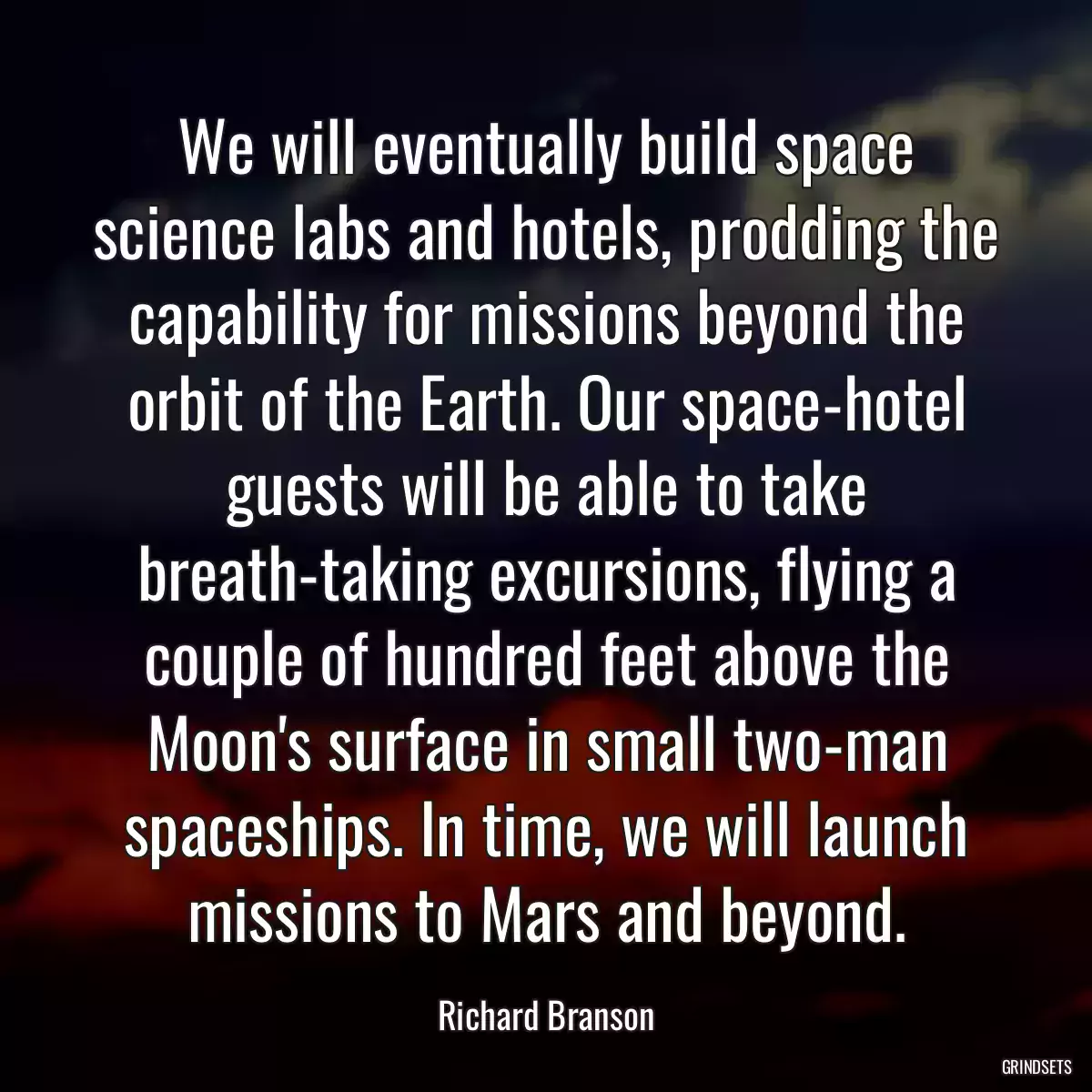 We will eventually build space science labs and hotels, prodding the capability for missions beyond the orbit of the Earth. Our space-hotel guests will be able to take breath-taking excursions, flying a couple of hundred feet above the Moon\'s surface in small two-man spaceships. In time, we will launch missions to Mars and beyond.