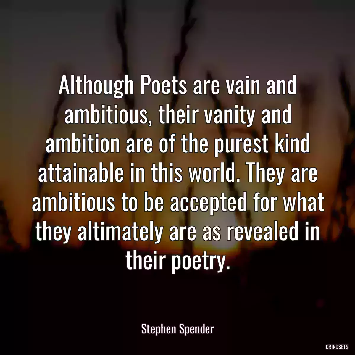 Although Poets are vain and ambitious, their vanity and ambition are of the purest kind attainable in this world. They are ambitious to be accepted for what they altimately are as revealed in their poetry.