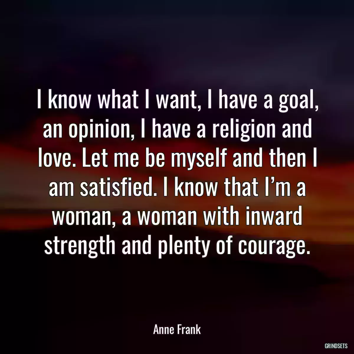 I know what I want, I have a goal, an opinion, I have a religion and love. Let me be myself and then I am satisfied. I know that I’m a woman, a woman with inward strength and plenty of courage.