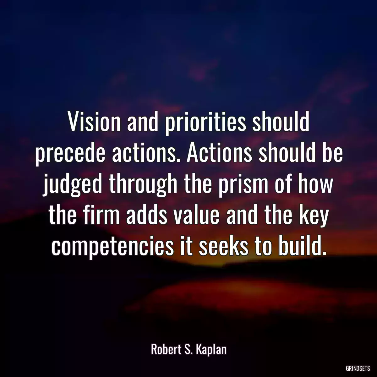 Vision and priorities should precede actions. Actions should be judged through the prism of how the firm adds value and the key competencies it seeks to build.