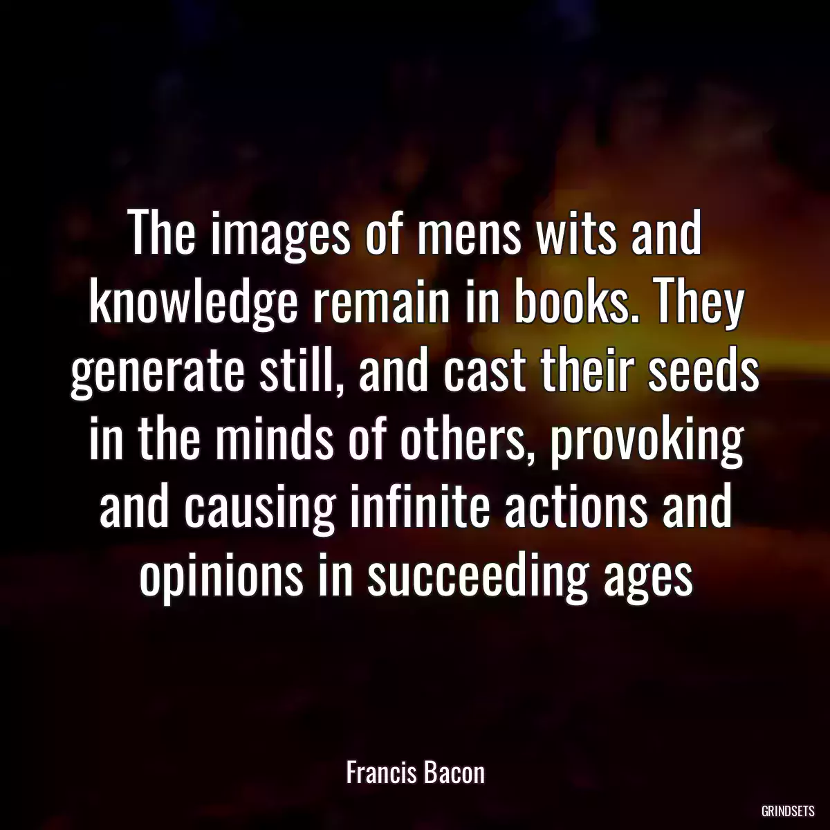 The images of mens wits and knowledge remain in books. They generate still, and cast their seeds in the minds of others, provoking and causing infinite actions and opinions in succeeding ages