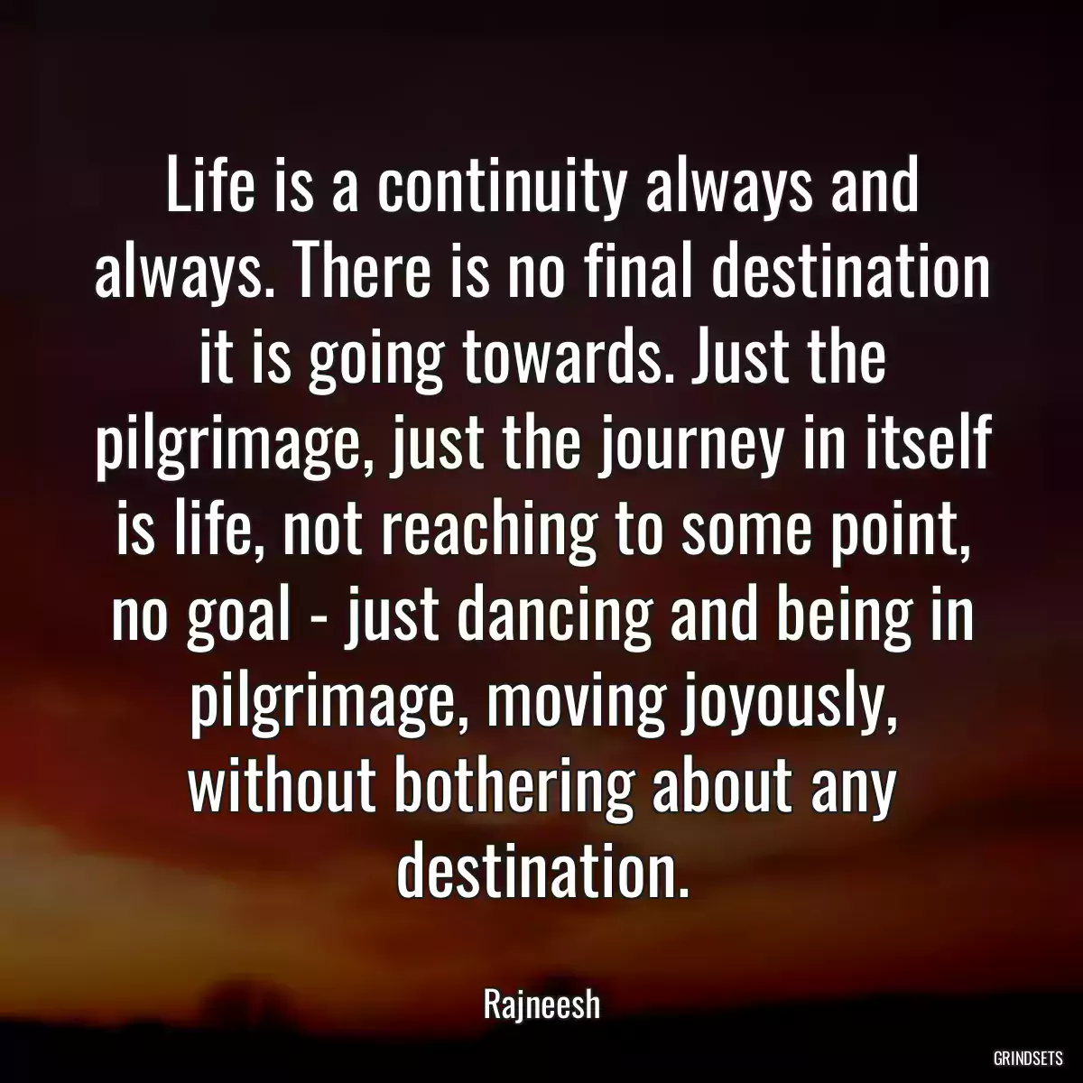 Life is a continuity always and always. There is no final destination it is going towards. Just the pilgrimage, just the journey in itself is life, not reaching to some point, no goal - just dancing and being in pilgrimage, moving joyously, without bothering about any destination.