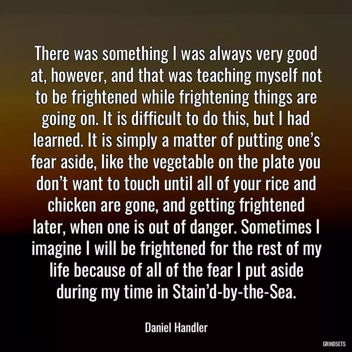 There was something I was always very good at, however, and that was teaching myself not to be frightened while frightening things are going on. It is difficult to do this, but I had learned. It is simply a matter of putting one’s fear aside, like the vegetable on the plate you don’t want to touch until all of your rice and chicken are gone, and getting frightened later, when one is out of danger. Sometimes I imagine I will be frightened for the rest of my life because of all of the fear I put aside during my time in Stain’d-by-the-Sea.