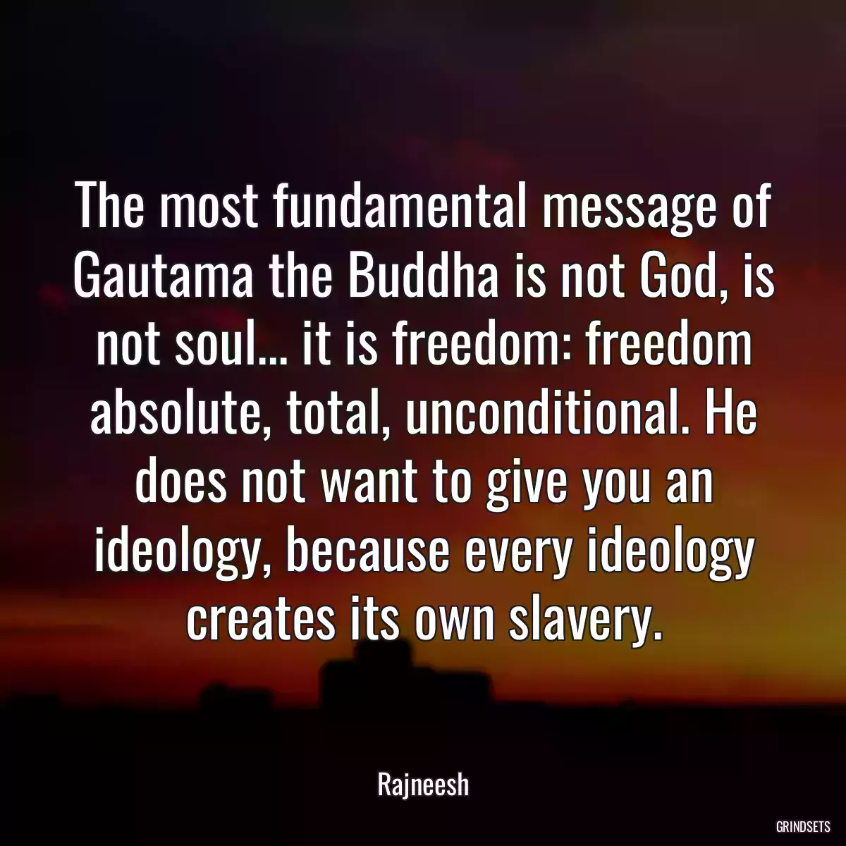 The most fundamental message of Gautama the Buddha is not God, is not soul... it is freedom: freedom absolute, total, unconditional. He does not want to give you an ideology, because every ideology creates its own slavery.