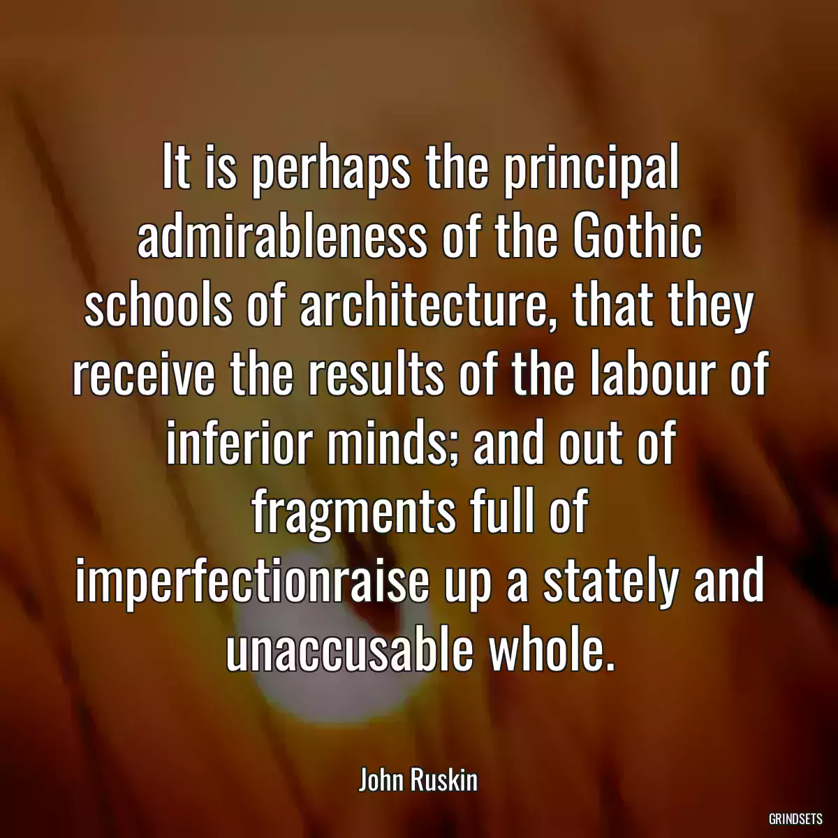 It is perhaps the principal admirableness of the Gothic schools of architecture, that they receive the results of the labour of inferior minds; and out of fragments full of imperfectionraise up a stately and unaccusable whole.