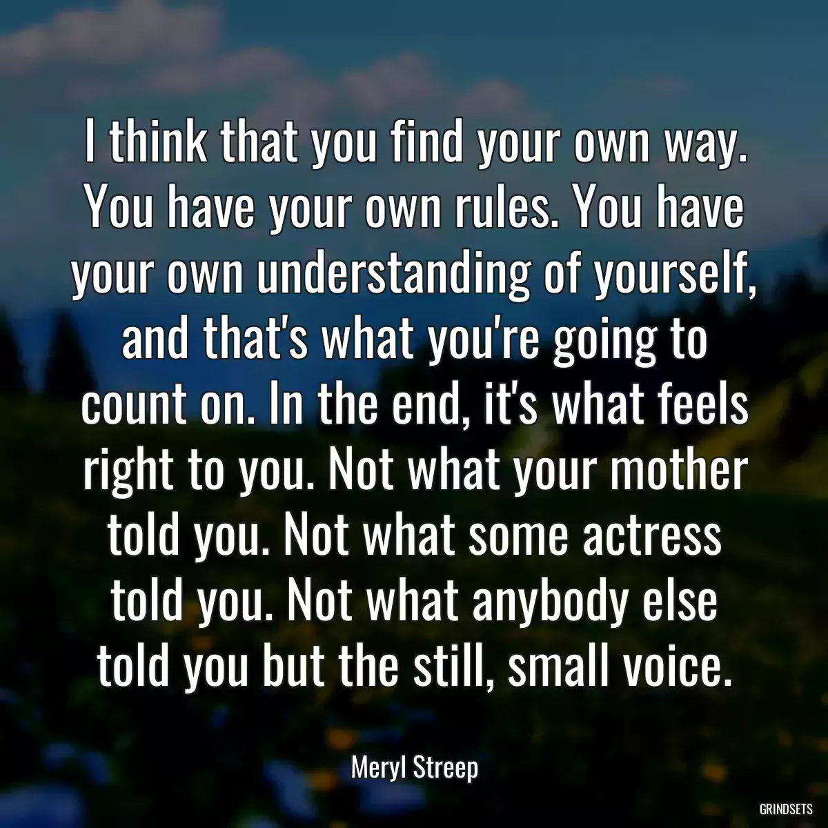 I think that you find your own way. You have your own rules. You have your own understanding of yourself, and that\'s what you\'re going to count on. In the end, it\'s what feels right to you. Not what your mother told you. Not what some actress told you. Not what anybody else told you but the still, small voice.