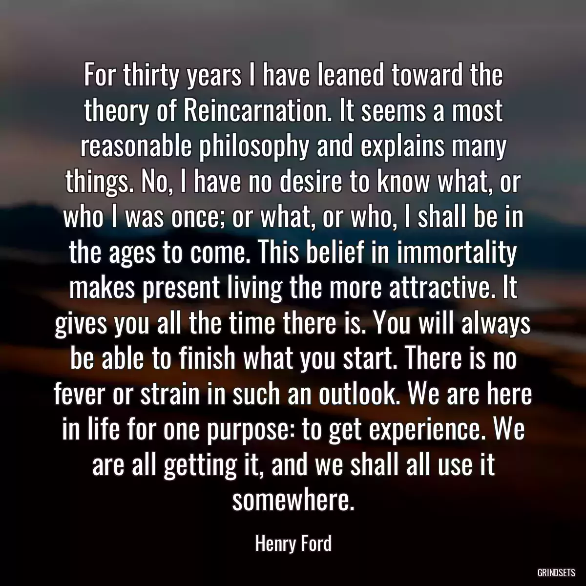 For thirty years I have leaned toward the theory of Reincarnation. It seems a most reasonable philosophy and explains many things. No, I have no desire to know what, or who I was once; or what, or who, I shall be in the ages to come. This belief in immortality makes present living the more attractive. It gives you all the time there is. You will always be able to finish what you start. There is no fever or strain in such an outlook. We are here in life for one purpose: to get experience. We are all getting it, and we shall all use it somewhere.