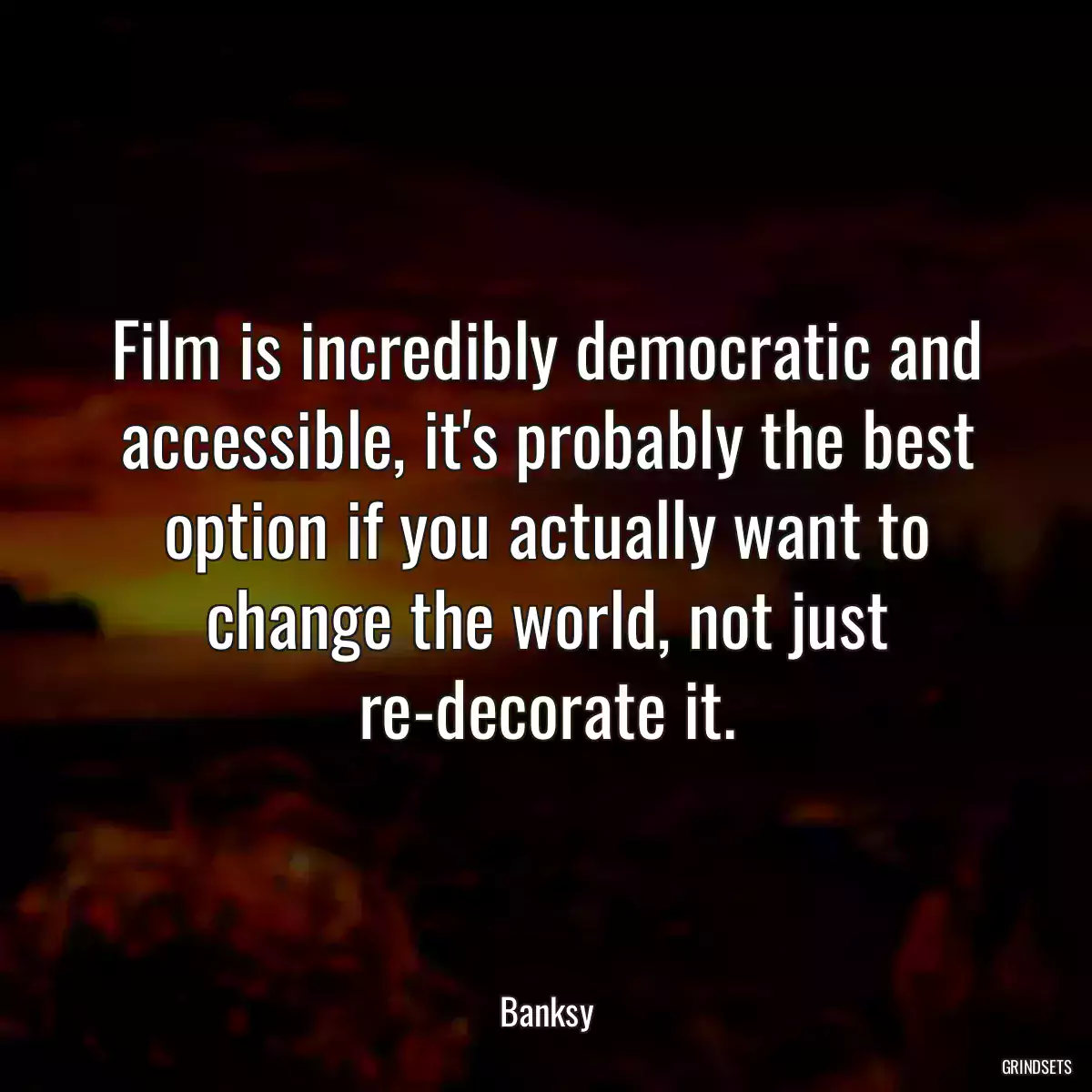 Film is incredibly democratic and accessible, it\'s probably the best option if you actually want to change the world, not just re-decorate it.