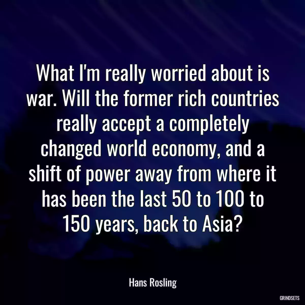 What I\'m really worried about is war. Will the former rich countries really accept a completely changed world economy, and a shift of power away from where it has been the last 50 to 100 to 150 years, back to Asia?