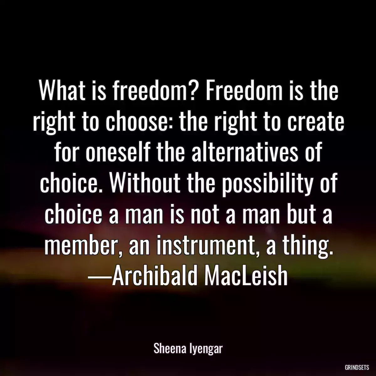 What is freedom? Freedom is the right to choose: the right to create for oneself the alternatives of choice. Without the possibility of choice a man is not a man but a member, an instrument, a thing. —Archibald MacLeish