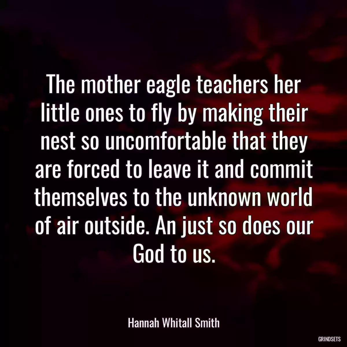 The mother eagle teachers her little ones to fly by making their nest so uncomfortable that they are forced to leave it and commit themselves to the unknown world of air outside. An just so does our God to us.