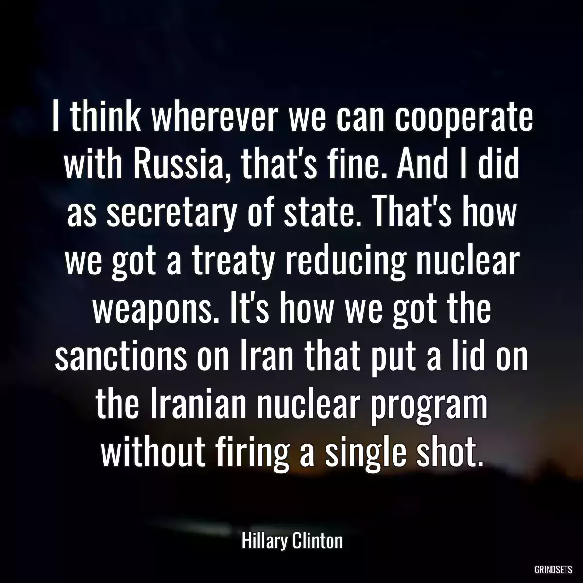 I think wherever we can cooperate with Russia, that\'s fine. And I did as secretary of state. That\'s how we got a treaty reducing nuclear weapons. It\'s how we got the sanctions on Iran that put a lid on the Iranian nuclear program without firing a single shot.