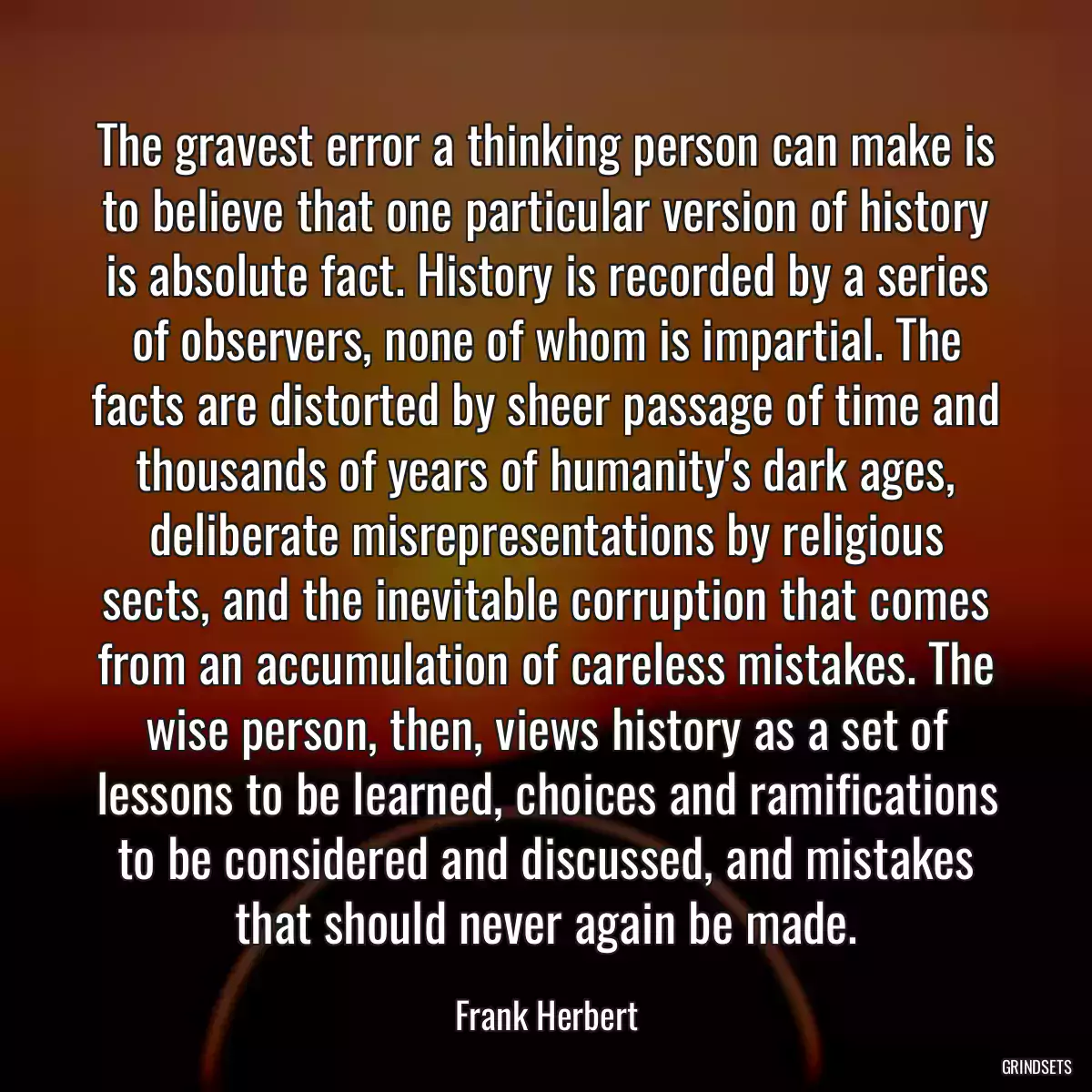 The gravest error a thinking person can make is to believe that one particular version of history is absolute fact. History is recorded by a series of observers, none of whom is impartial. The facts are distorted by sheer passage of time and thousands of years of humanity\'s dark ages, deliberate misrepresentations by religious sects, and the inevitable corruption that comes from an accumulation of careless mistakes. The wise person, then, views history as a set of lessons to be learned, choices and ramifications to be considered and discussed, and mistakes that should never again be made.