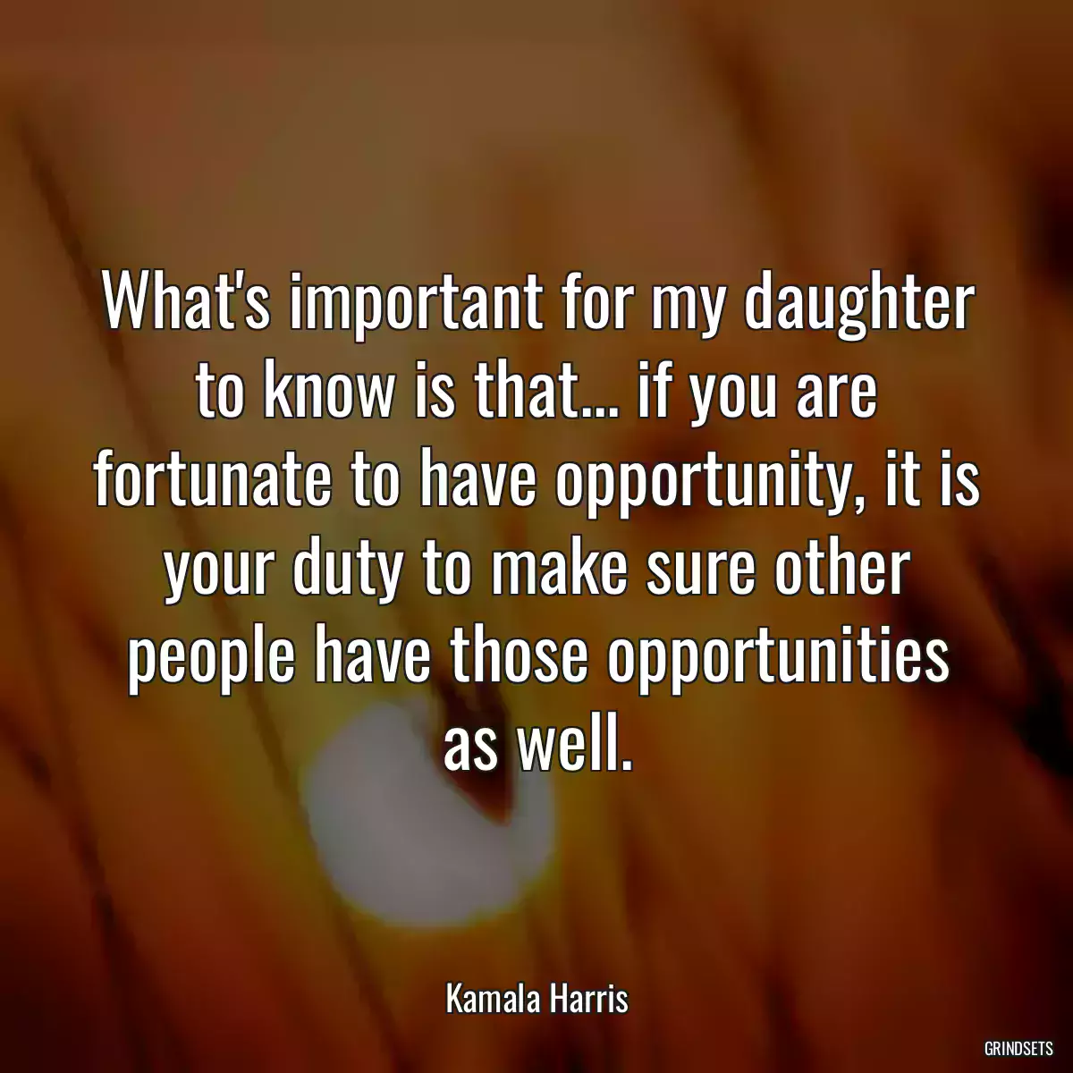 What\'s important for my daughter to know is that... if you are fortunate to have opportunity, it is your duty to make sure other people have those opportunities as well.