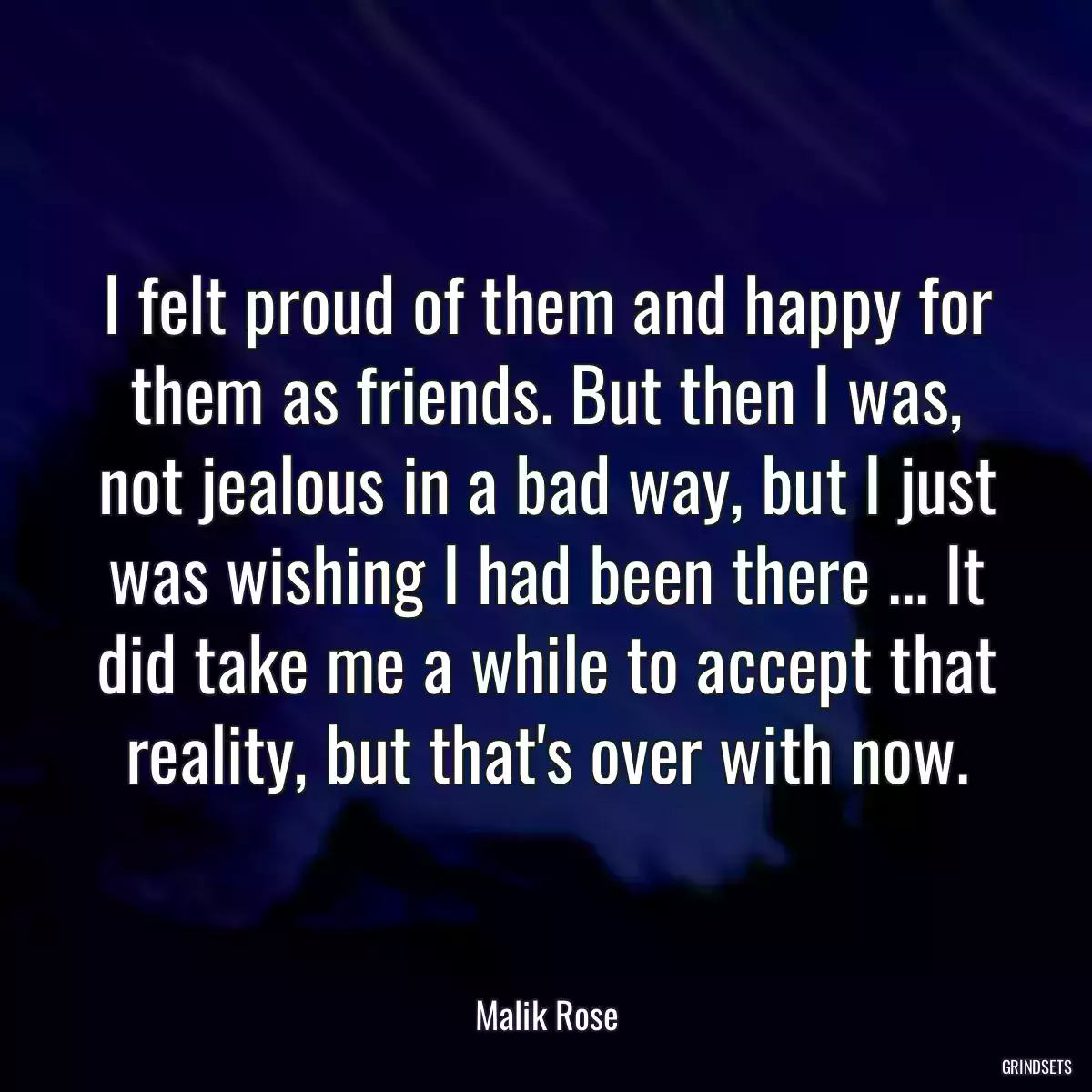 I felt proud of them and happy for them as friends. But then I was, not jealous in a bad way, but I just was wishing I had been there ... It did take me a while to accept that reality, but that\'s over with now.