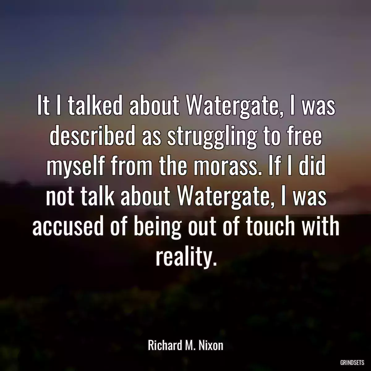 It I talked about Watergate, I was described as struggling to free myself from the morass. If I did not talk about Watergate, I was accused of being out of touch with reality.