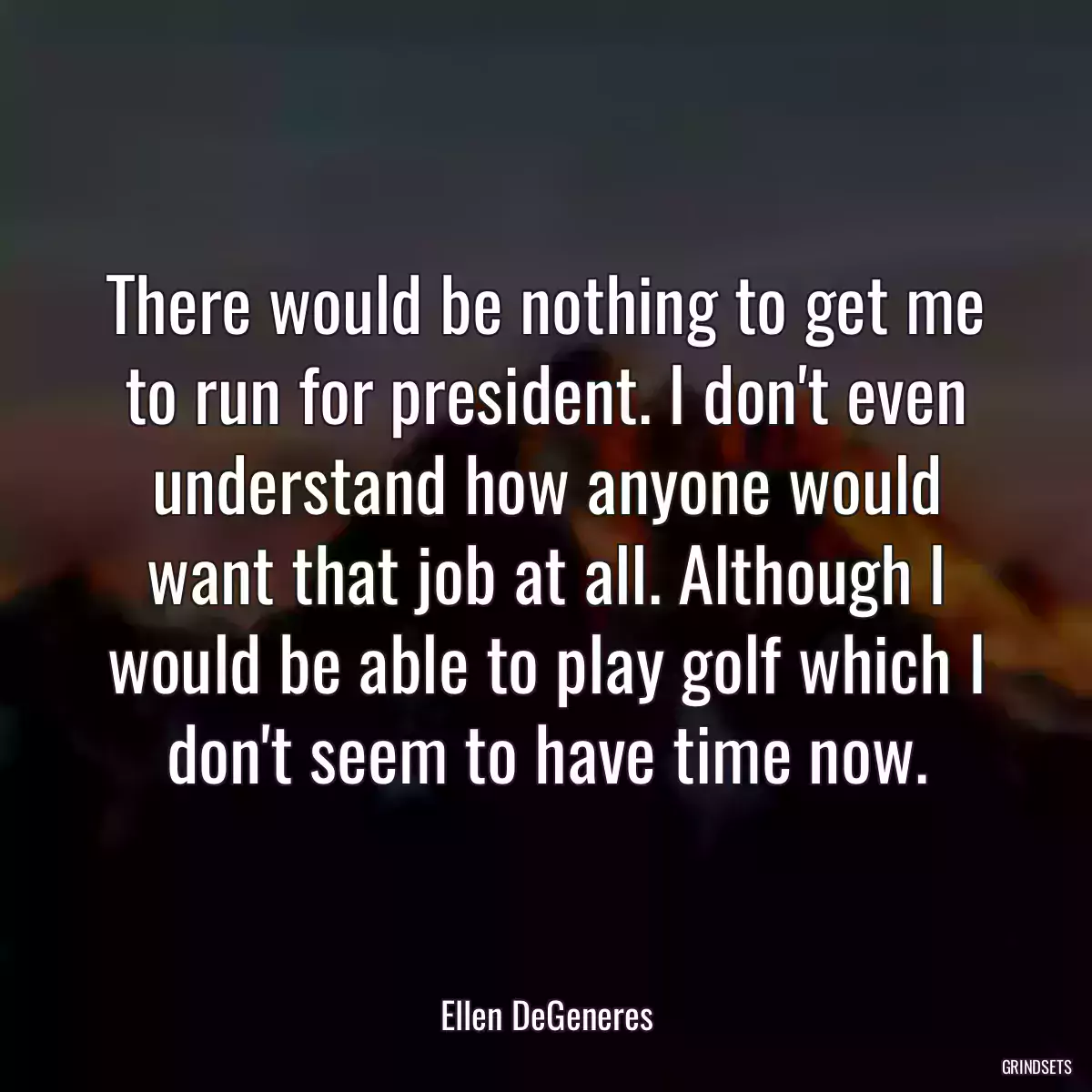 There would be nothing to get me to run for president. I don\'t even understand how anyone would want that job at all. Although I would be able to play golf which I don\'t seem to have time now.