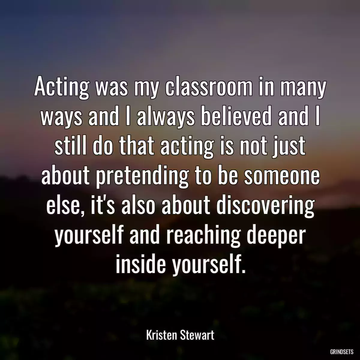 Acting was my classroom in many ways and I always believed and I still do that acting is not just about pretending to be someone else, it\'s also about discovering yourself and reaching deeper inside yourself.