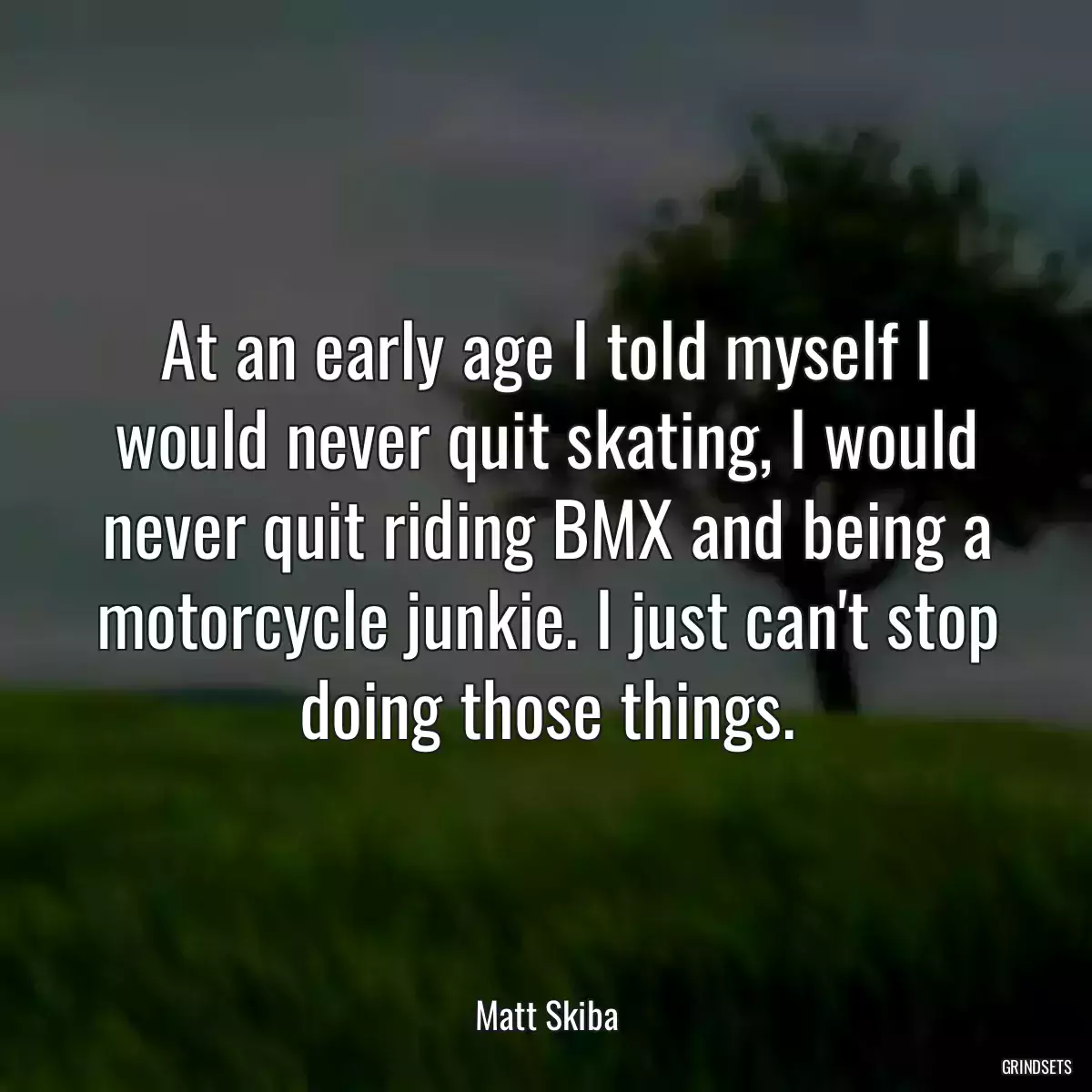 At an early age I told myself I would never quit skating, I would never quit riding BMX and being a motorcycle junkie. I just can\'t stop doing those things.