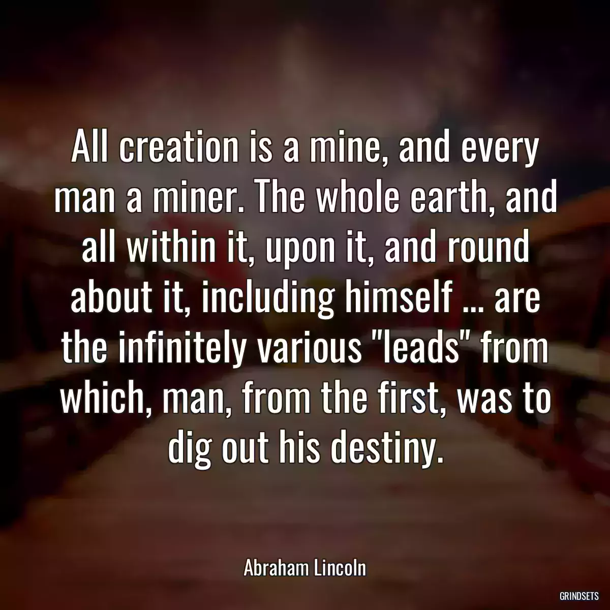 All creation is a mine, and every man a miner. The whole earth, and all within it, upon it, and round about it, including himself ... are the infinitely various \