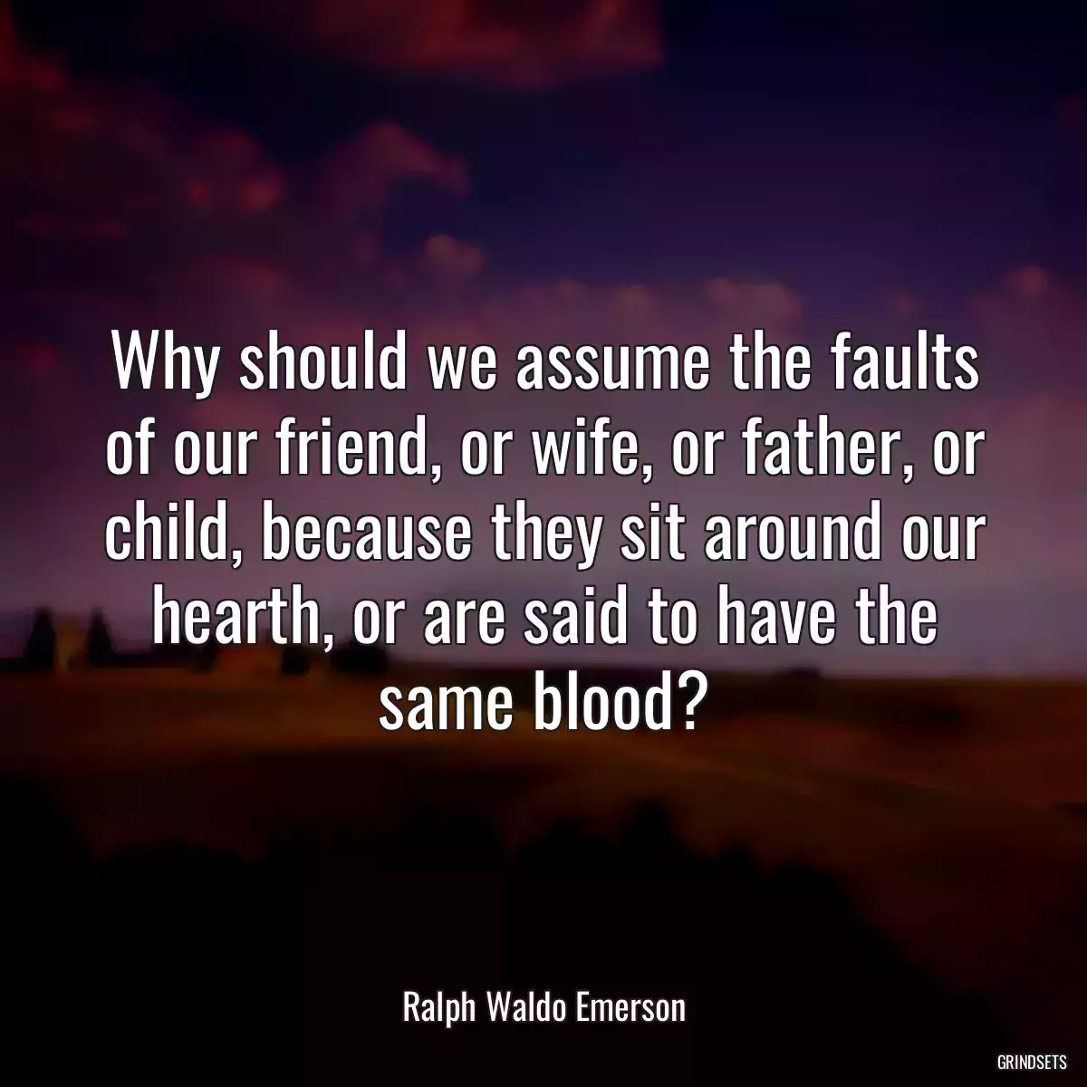 Why should we assume the faults of our friend, or wife, or father, or child, because they sit around our hearth, or are said to have the same blood?