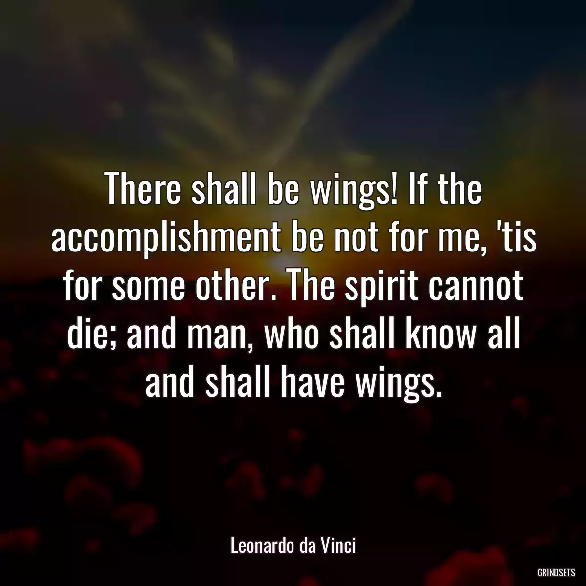 There shall be wings! If the accomplishment be not for me, \'tis for some other. The spirit cannot die; and man, who shall know all and shall have wings.