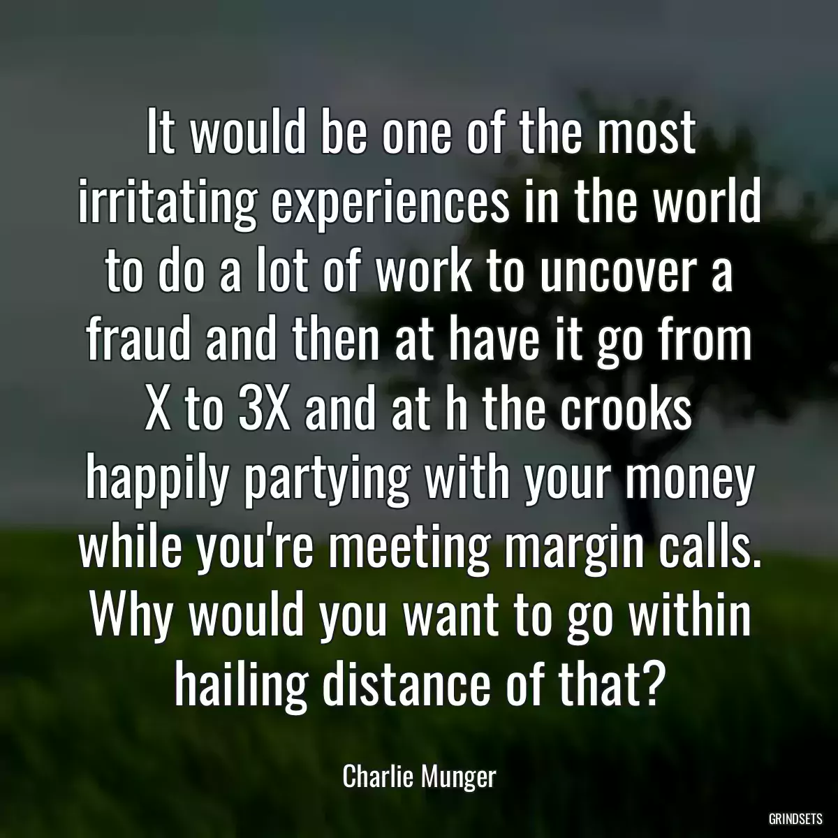 It would be one of the most irritating experiences in the world to do a lot of work to uncover a fraud and then at have it go from X to 3X and at h the crooks happily partying with your money while you\'re meeting margin calls. Why would you want to go within hailing distance of that?