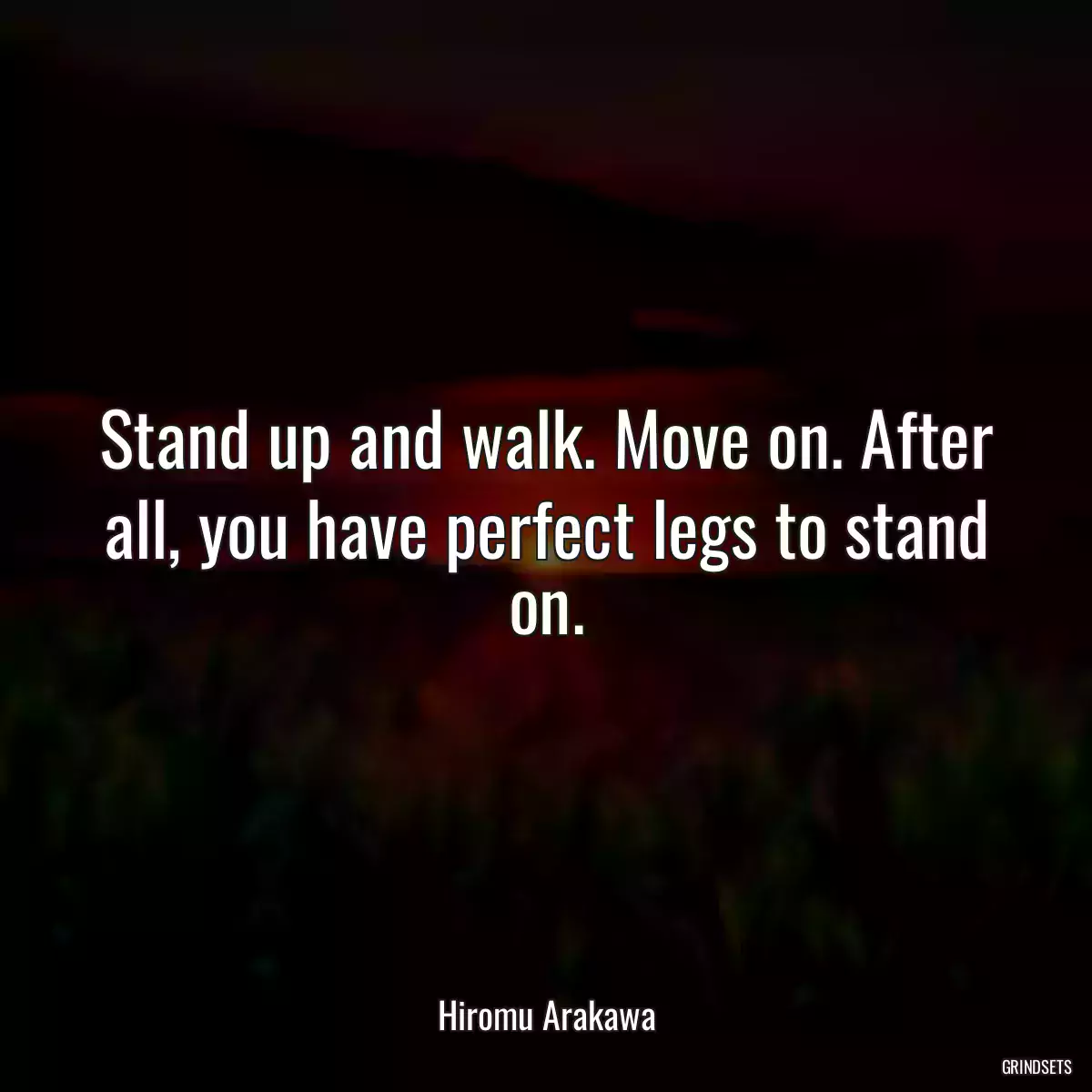 Stand up and walk. Move on. After all, you have perfect legs to stand on.