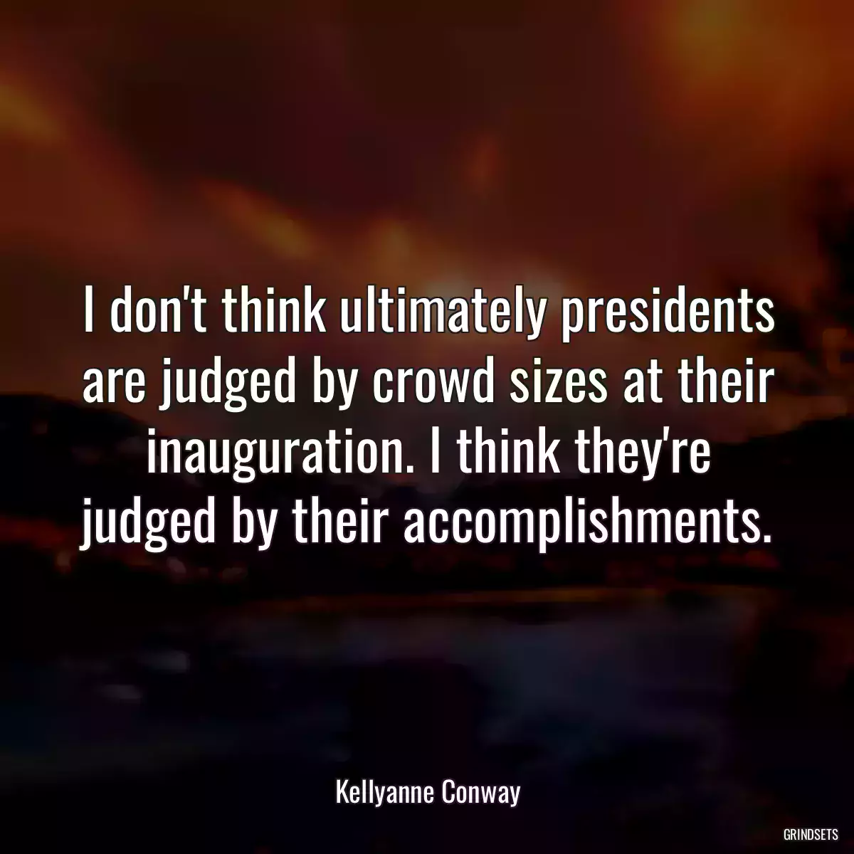 I don\'t think ultimately presidents are judged by crowd sizes at their inauguration. I think they\'re judged by their accomplishments.