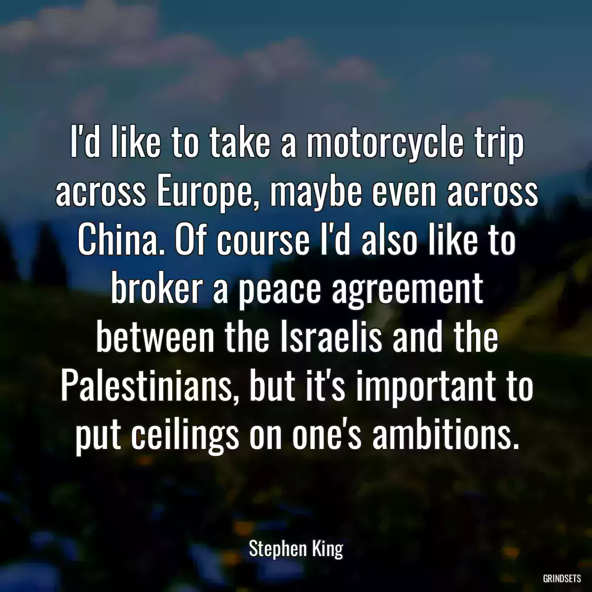 I\'d like to take a motorcycle trip across Europe, maybe even across China. Of course I\'d also like to broker a peace agreement between the Israelis and the Palestinians, but it\'s important to put ceilings on one\'s ambitions.