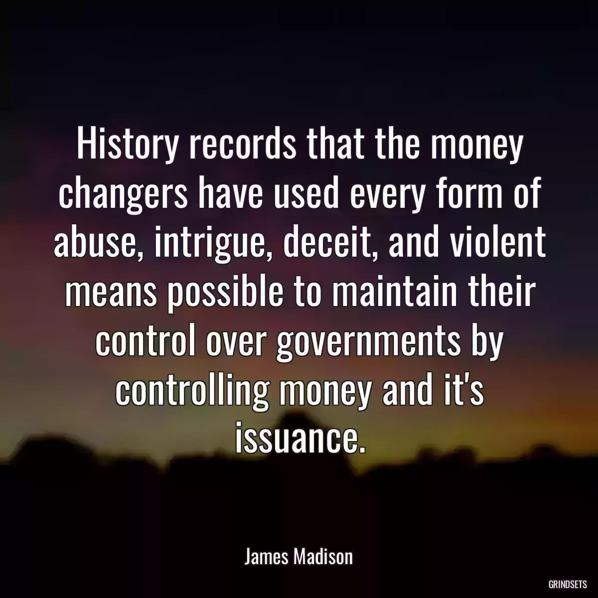 History records that the money changers have used every form of abuse, intrigue, deceit, and violent means possible to maintain their control over governments by controlling money and it\'s issuance.