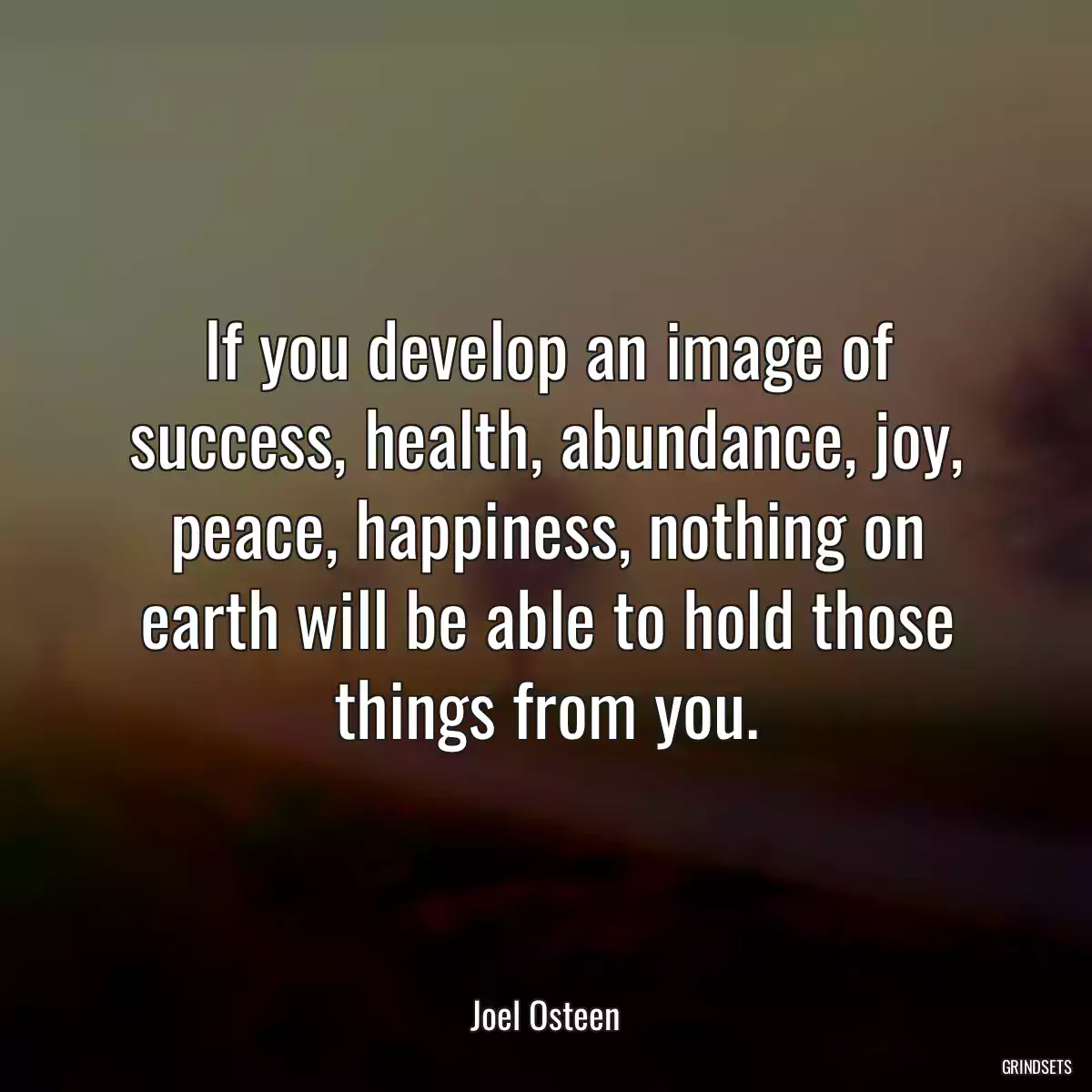 If you develop an image of success, health, abundance, joy, peace, happiness, nothing on earth will be able to hold those things from you.