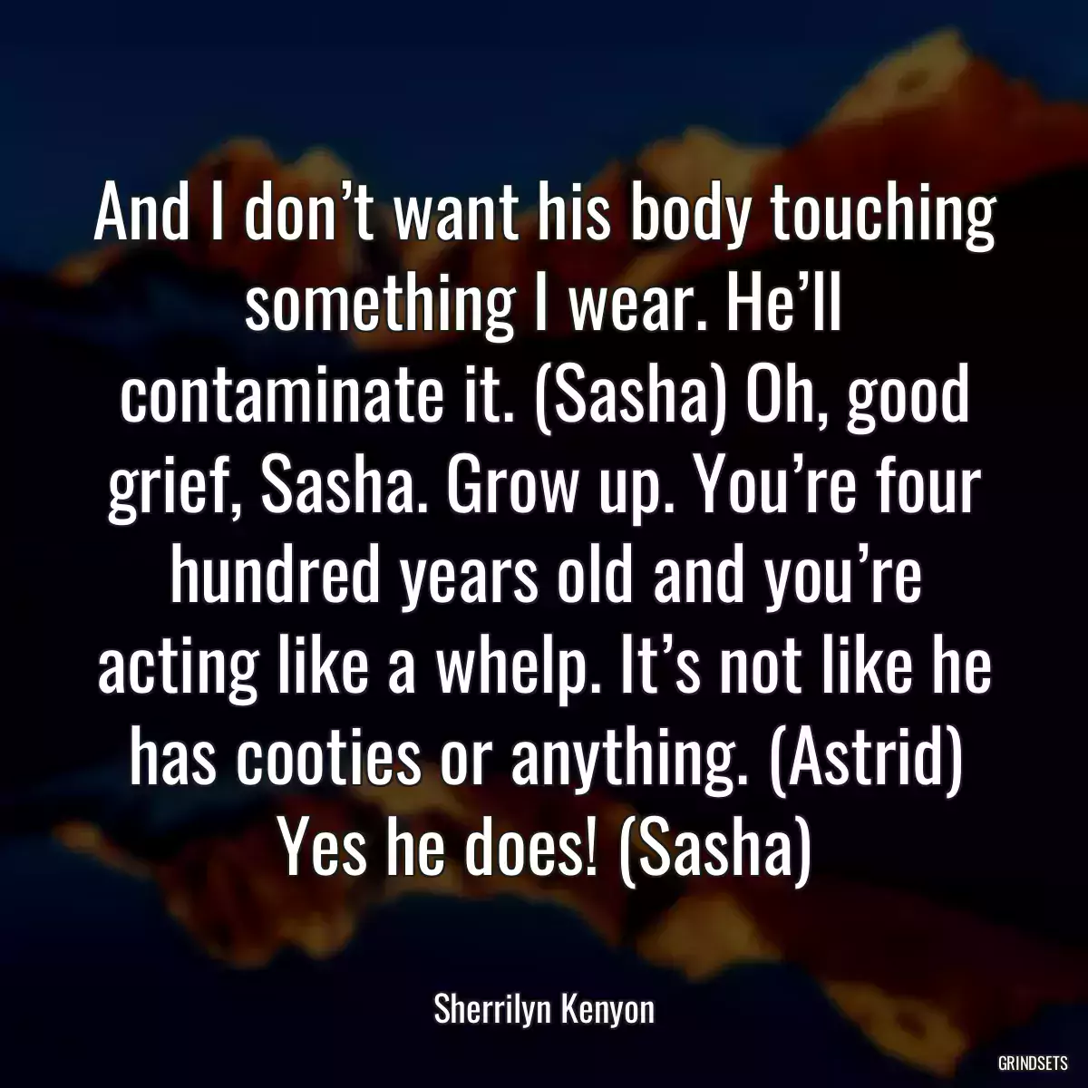 And I don’t want his body touching something I wear. He’ll contaminate it. (Sasha) Oh, good grief, Sasha. Grow up. You’re four hundred years old and you’re acting like a whelp. It’s not like he has cooties or anything. (Astrid) Yes he does! (Sasha)