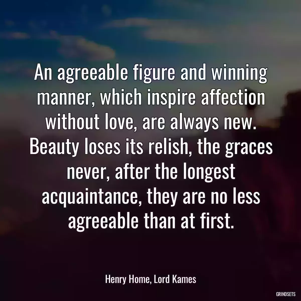 An agreeable figure and winning manner, which inspire affection without love, are always new. Beauty loses its relish, the graces never, after the longest acquaintance, they are no less agreeable than at first.