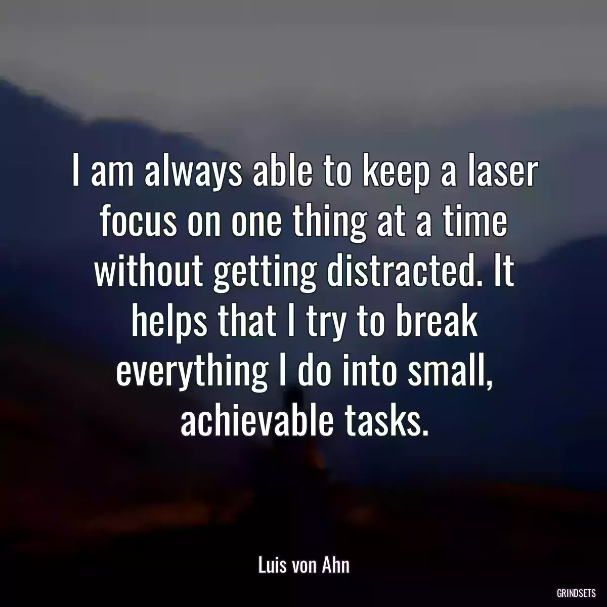 I am always able to keep a laser focus on one thing at a time without getting distracted. It helps that I try to break everything I do into small, achievable tasks.