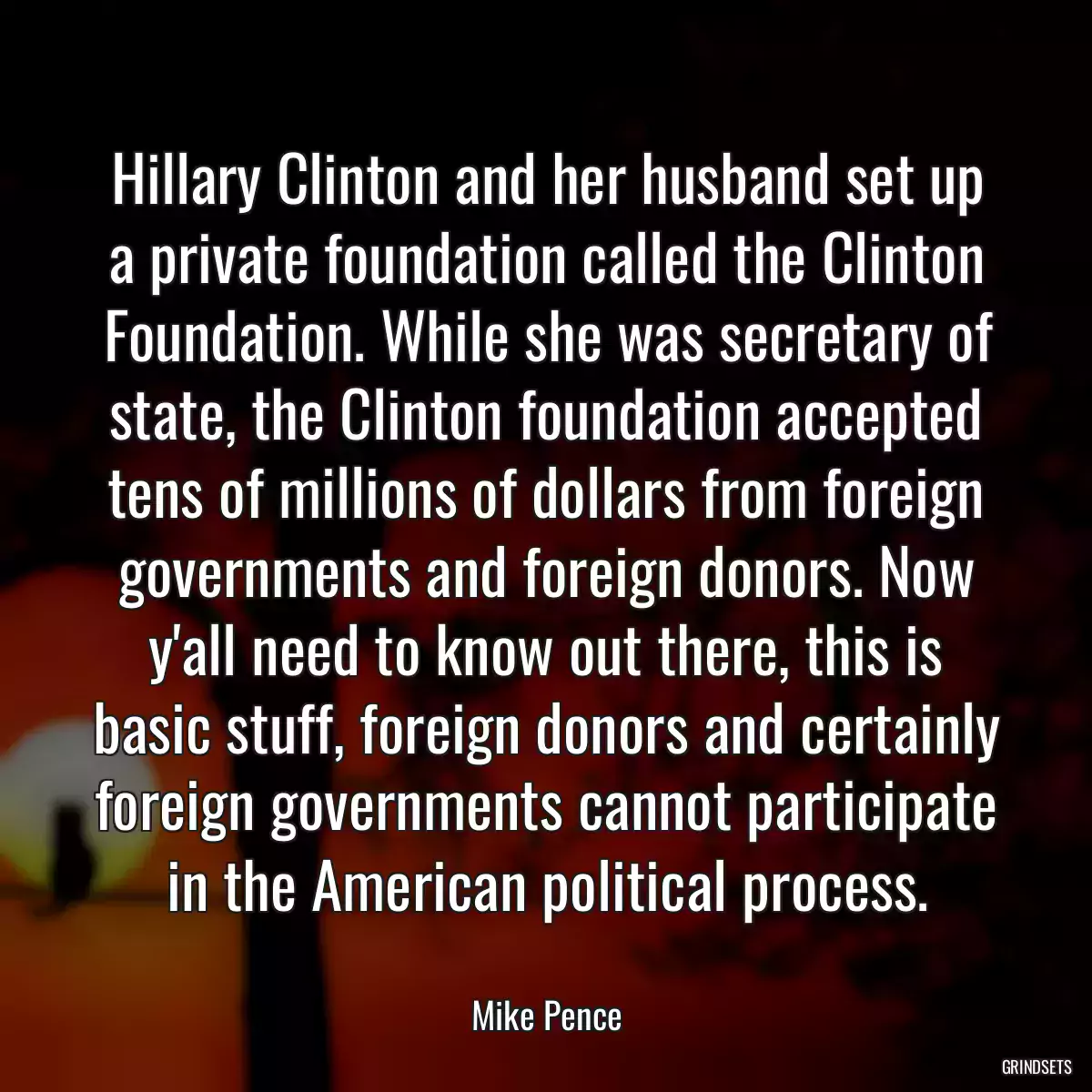 Hillary Clinton and her husband set up a private foundation called the Clinton Foundation. While she was secretary of state, the Clinton foundation accepted tens of millions of dollars from foreign governments and foreign donors. Now y\'all need to know out there, this is basic stuff, foreign donors and certainly foreign governments cannot participate in the American political process.