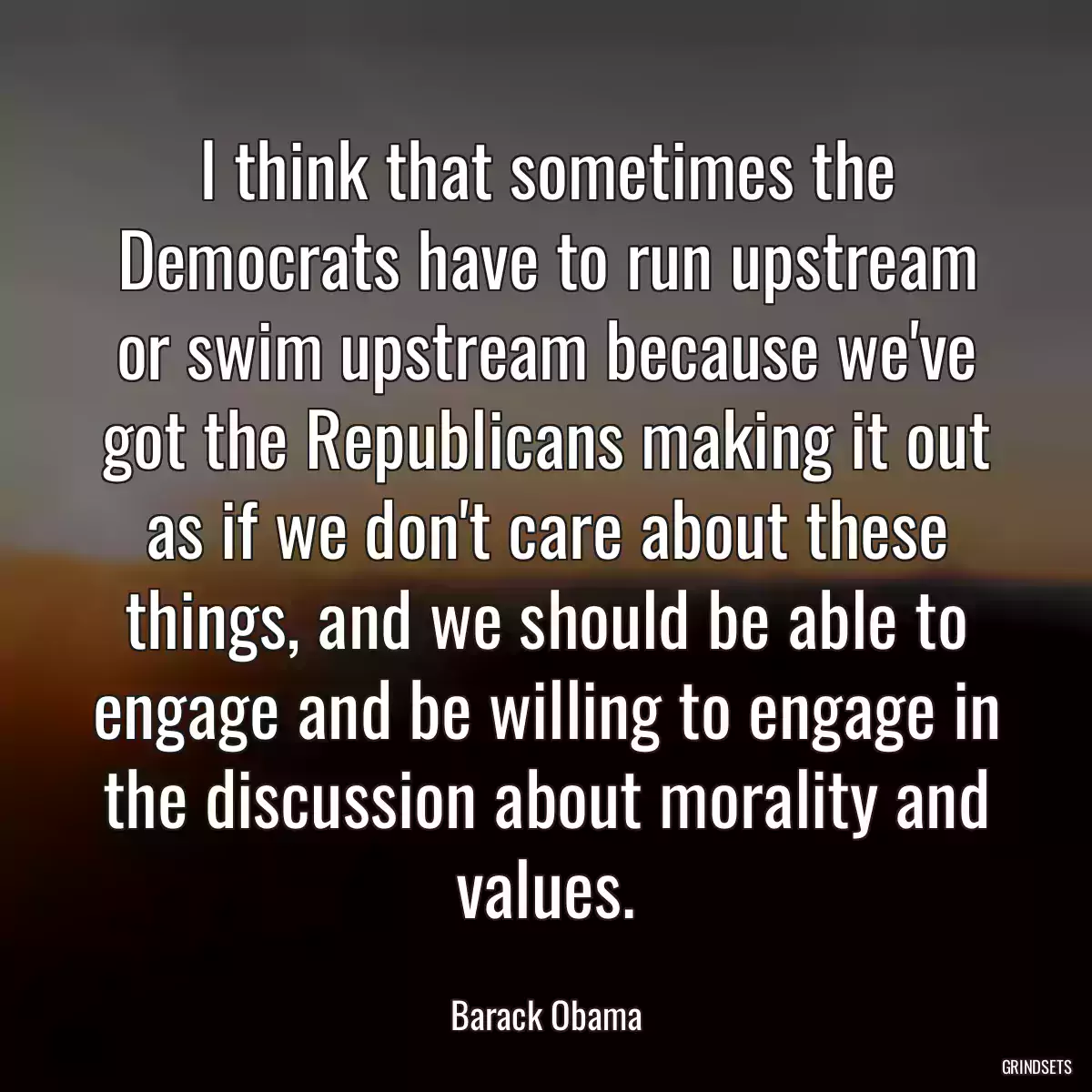 I think that sometimes the Democrats have to run upstream or swim upstream because we\'ve got the Republicans making it out as if we don\'t care about these things, and we should be able to engage and be willing to engage in the discussion about morality and values.