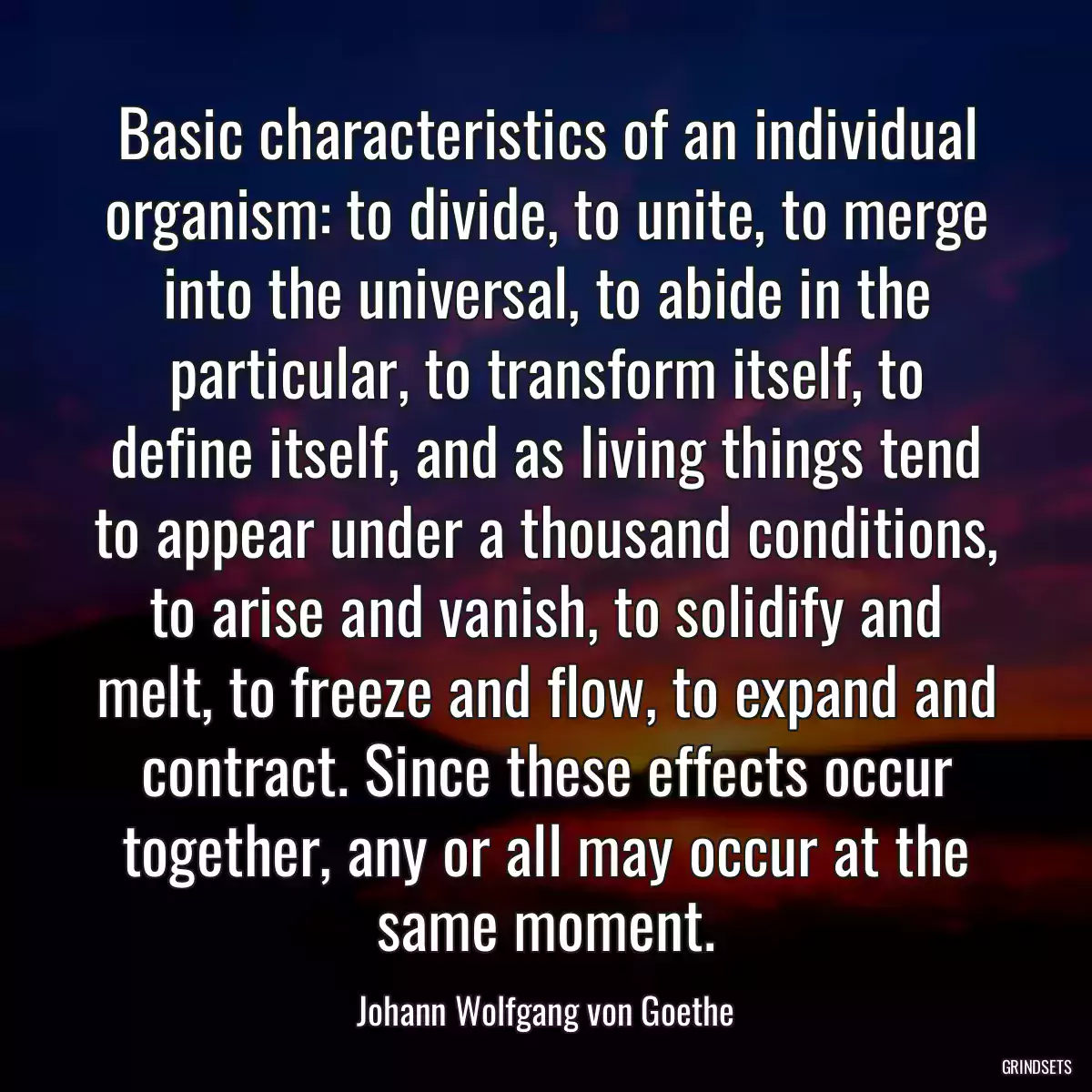 Basic characteristics of an individual organism: to divide, to unite, to merge into the universal, to abide in the particular, to transform itself, to define itself, and as living things tend to appear under a thousand conditions, to arise and vanish, to solidify and melt, to freeze and flow, to expand and contract. Since these effects occur together, any or all may occur at the same moment.