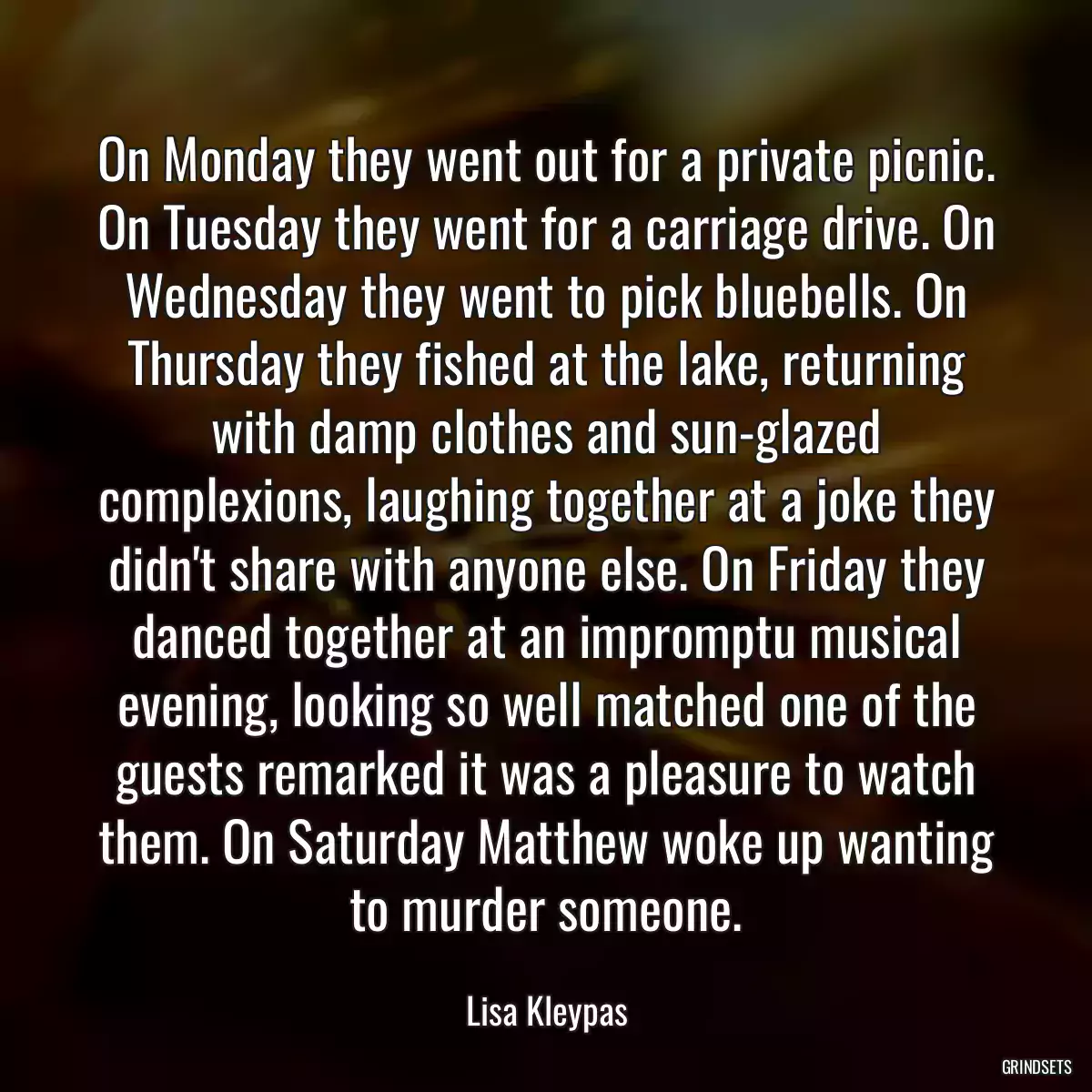 On Monday they went out for a private picnic. On Tuesday they went for a carriage drive. On Wednesday they went to pick bluebells. On Thursday they fished at the lake, returning with damp clothes and sun-glazed complexions, laughing together at a joke they didn\'t share with anyone else. On Friday they danced together at an impromptu musical evening, looking so well matched one of the guests remarked it was a pleasure to watch them. On Saturday Matthew woke up wanting to murder someone.