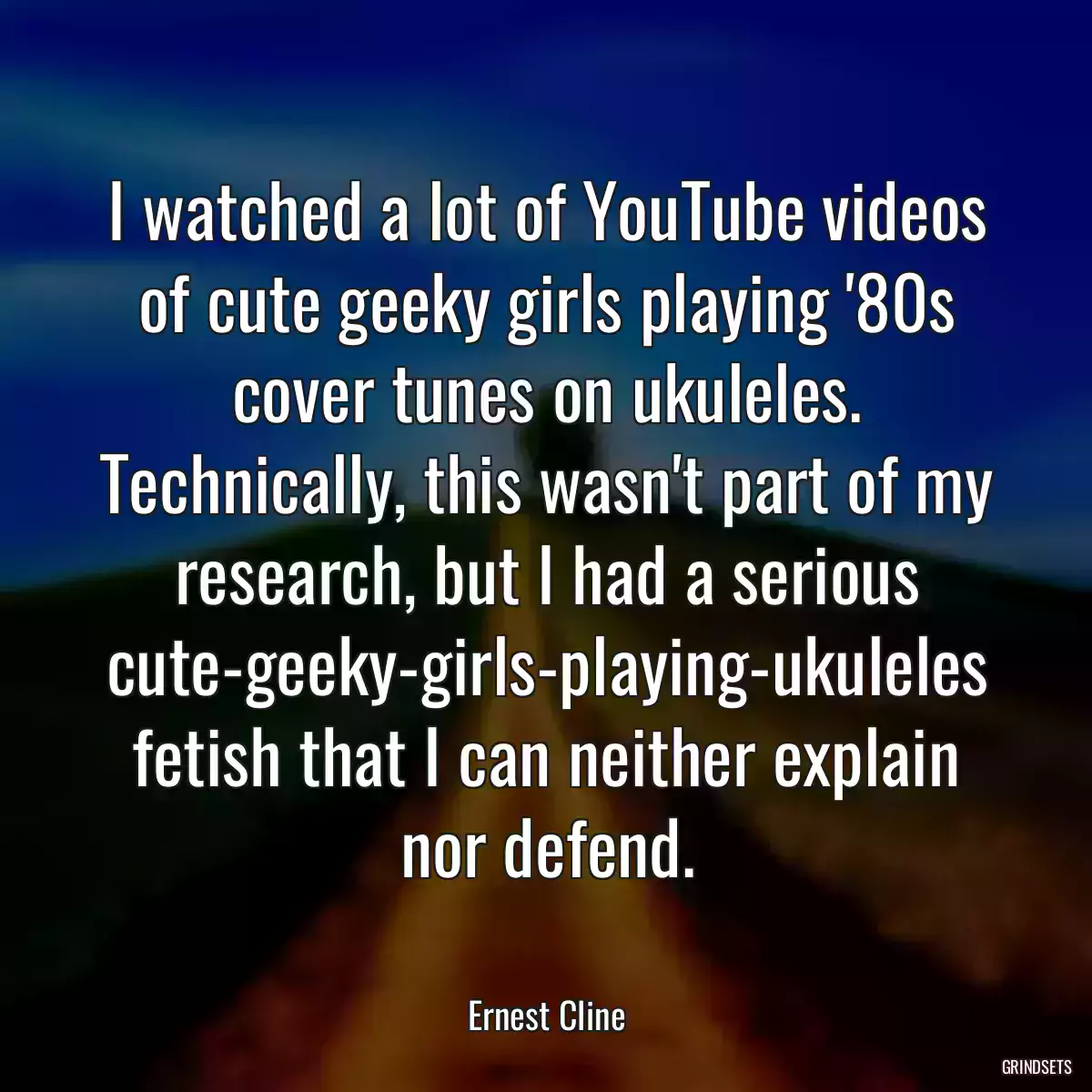 I watched a lot of YouTube videos of cute geeky girls playing \'80s cover tunes on ukuleles. Technically, this wasn\'t part of my research, but I had a serious cute-geeky-girls-playing-ukuleles fetish that I can neither explain nor defend.