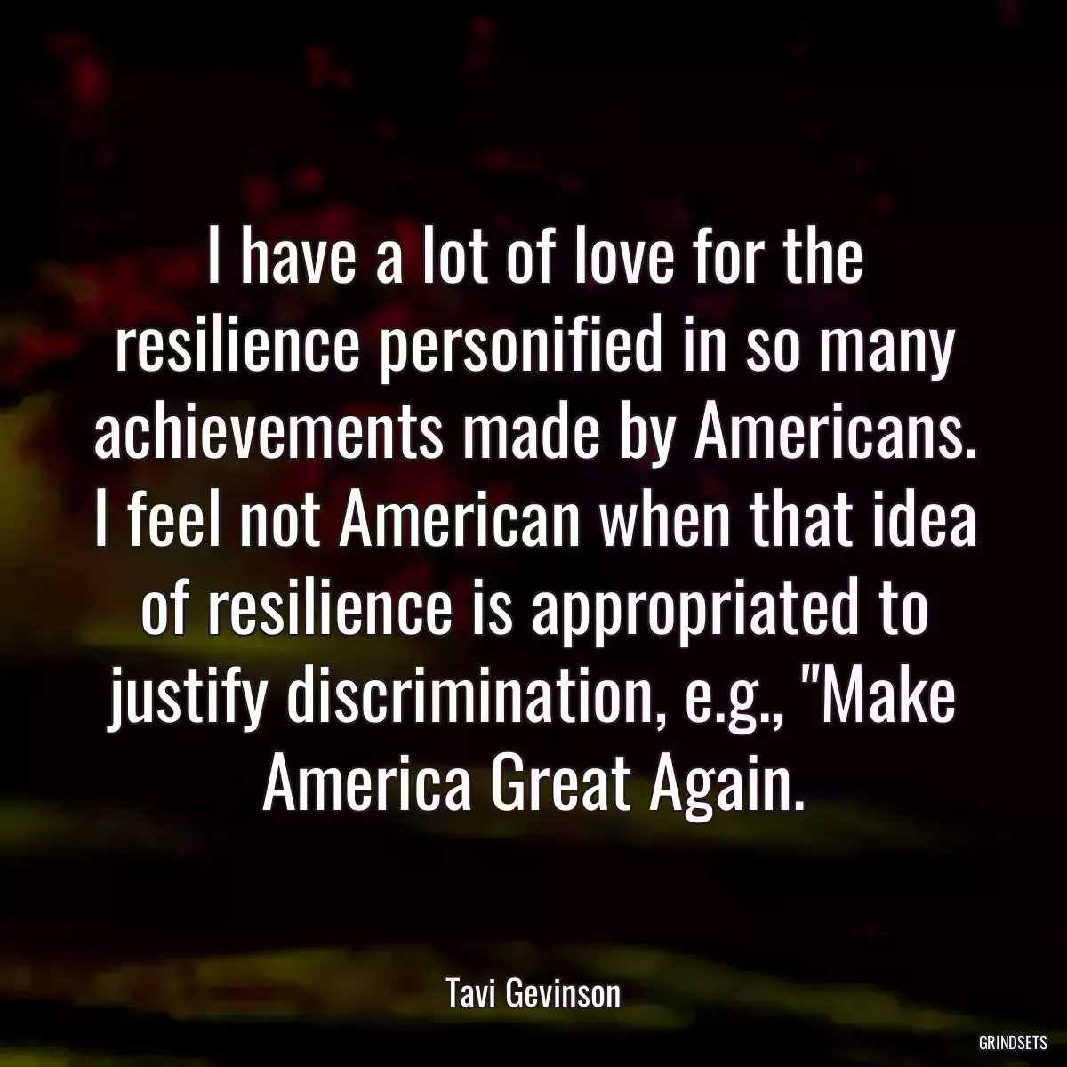 I have a lot of love for the resilience personified in so many achievements made by Americans. I feel not American when that idea of resilience is appropriated to justify discrimination, e.g., \