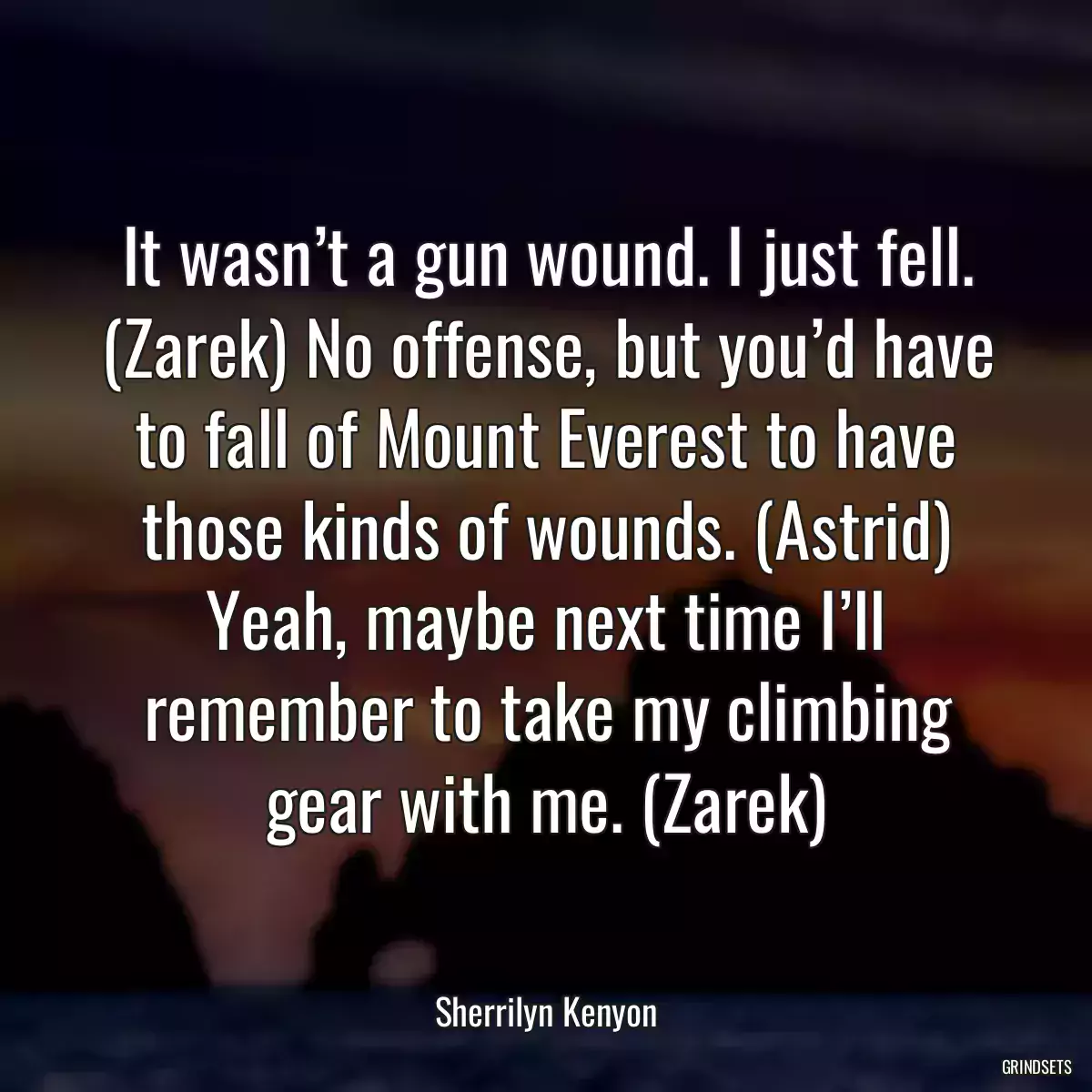 It wasn’t a gun wound. I just fell. (Zarek) No offense, but you’d have to fall of Mount Everest to have those kinds of wounds. (Astrid) Yeah, maybe next time I’ll remember to take my climbing gear with me. (Zarek)